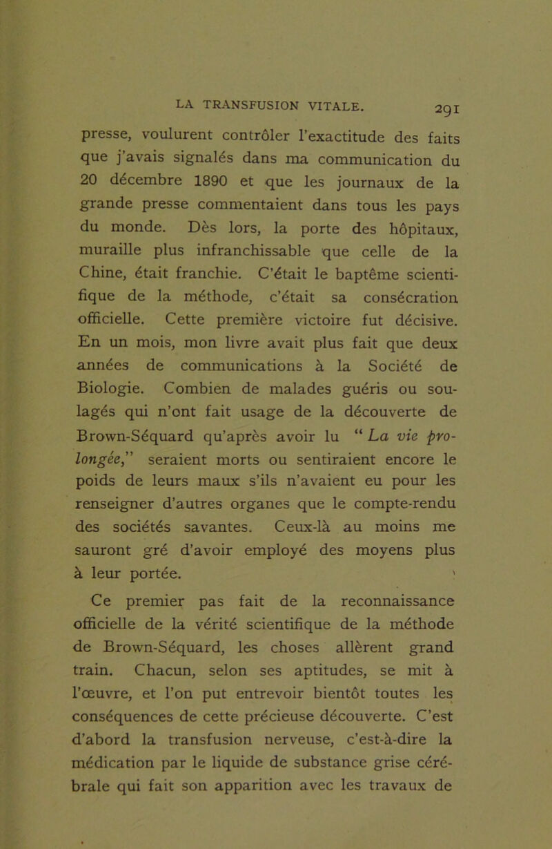 presse, voulurent contrôler l’exactitude des faits que j’avais signalés dans ma communication du 20 décembre 1890 et que les journaux de la grande presse commentaient dans tous les pays du monde. Dès lors, la porte des hôpitaux, muraille plus infranchissable que celle de la Chine, était franchie. C’était le baptême scienti- fique de la méthode, c’était sa consécration officielle. Cette première victoire fut décisive. En un mois, mon livre avait plus fait que deux années de communications à la Société de Biologie. Combien de malades guéris ou sou- lagés qui n’ont fait usage de la découverte de Brown-Séquard qu’après avoir lu “ La vie pro- longée,” seraient morts ou sentiraient encore le poids de leurs maux s’ils n’avaient eu pour les renseigner d’autres organes que le compte-rendu des sociétés savantes. Ceux-là au moins me sauront gré d’avoir employé des moyens plus à leur portée. ' Ce premier pas fait de la reconnaissance officielle de la vérité scientifique de la méthode de Brown-Séquard, les choses allèrent grand train. Chacun, selon ses aptitudes, se mit à l’œuvre, et l’on put entrevoir bientôt toutes les conséquences de cette précieuse découverte. C’est d’abord la transfusion nerveuse, c’est-à-dire la médication par le liquide de substance grise céré- brale qui fait son apparition avec les travaux de