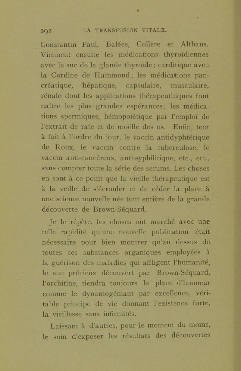 Constantin Paul, Balées, Collere et Althaus. Viennent ensuite les médications thyroïdiennes avec le suc de la glande thyroïde; carditique avec la Cordine de Hammond; les médications pan- créatique, hépatique, capsulaire, musculaire, rénale dont les applications thérapcuthiques font naître les plus grandes espérances; les médica- tions spermiques, hémopoiétique par l’emploi de l’extrait de rate et de moelle des os. Enfin, tout à fait à l’ordre du jour, le vaccin antidyphtérique de Roux, le vaccin contre la tuberculose, le vaccin anti-cancéreux, anti-syphilitique, etc., etc., sans compter toute la série des sérums. Les choses en sont à ce point que la vieille thérapeutique est à la veille de s’écrouler et de céder la place à une science nouvelle née tout entière de la grande découverte de Brown-Séquard. Je le répète, les choses ont marché avec une telle rapidité qu’une nouvelle publication était nécessaire pour bien montrer qu’au dessus de toutes ces substances organiques employées à la guérison des maladies qui affligent l’humanité, le suc précieux découvert par Brown-Séquard, l’orcliitine, tiendra toujours la place d’honneur comme le dynamogéniant par excellence, véri- table principe de vie donnant l’existence forte, la vieillesse sans infirmités. Laissant à d’autres, pour le moment du moins, le soin d’exposer les résultats des découvertes