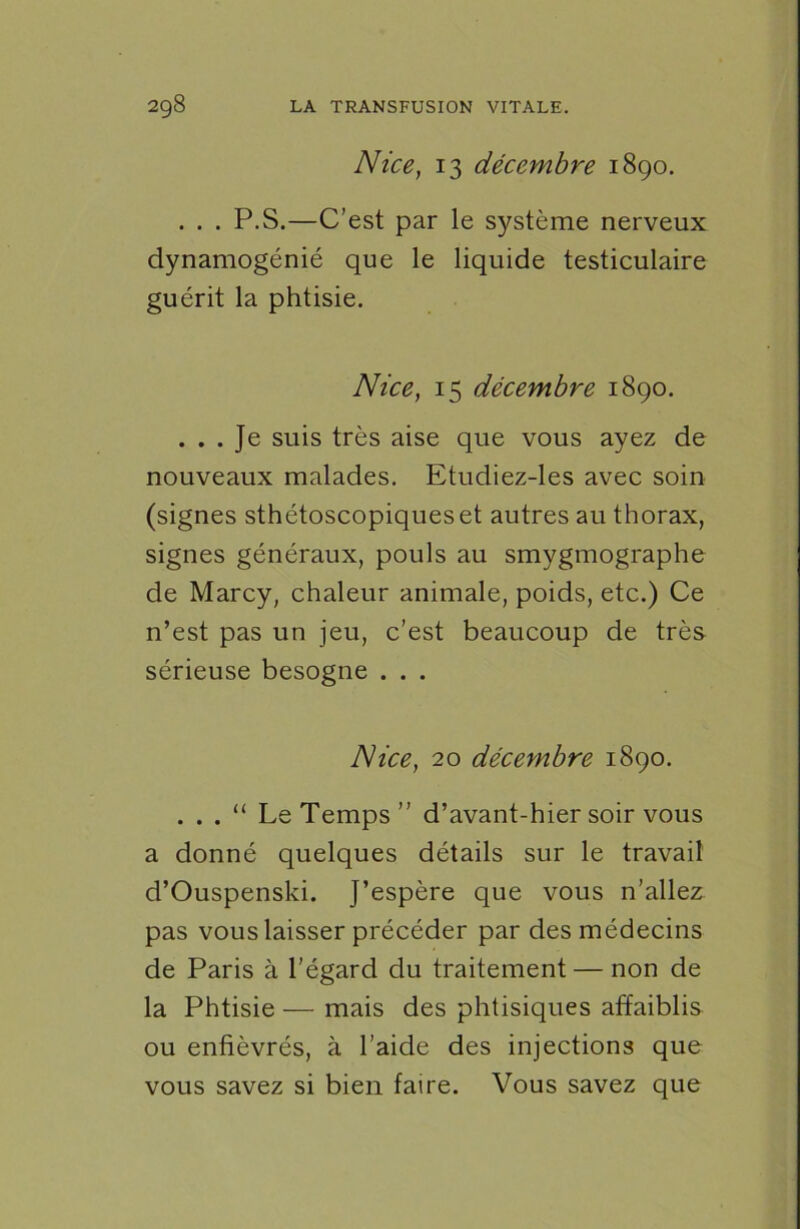 Nice, 13 décembre 1890. . . . P.S.—C’est par le système nerveux dynamogénié que le liquide testiculaire guérit la phtisie. Nice, 15 décembre 1890. ... Je suis très aise que vous ayez de nouveaux malades. Etudiez-les avec soin (signes sthétoscopiqueset autres au thorax, signes généraux, pouls au smygmographe de Marcy, chaleur animale, poids, etc.) Ce n’est pas un jeu, c’est beaucoup de très sérieuse besogne . . . Nice, 20 décembre 1890. . . . “ Le Temps” d’avant-hier soir vous a donné quelques détails sur le travail d’Ouspenski. J’espère que vous n’allez pas vous laisser précéder par des médecins de Paris à l'égard du traitement — non de la Phtisie — mais des phtisiques affaiblis ou enfiévrés, à l’aide des injections que vous savez si bien faire. Vous savez que