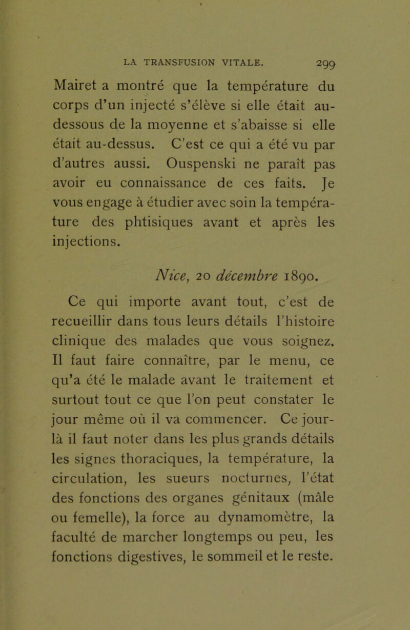 Mairet a montré que la température du corps d’un injecté s’élève si elle était au- dessous de la moyenne et s’abaisse si elle était au-dessus. C’est ce qui a été vu par d’autres aussi. Ouspenski ne paraît pas avoir eu connaissance de ces faits. Je vous engage à étudier avec soin la tempéra- ture des phtisiques avant et après les injections. Nice, 20 décembre 1890. Ce qui importe avant tout, c’est de recueillir dans tous leurs détails l’histoire clinique des malades que vous soignez. Il faut faire connaître, par le menu, ce qu’a été le malade avant le traitement et surtout tout ce que l’on peut constater le jour môme où il va commencer. Ce jour- là il faut noter dans les plus grands détails les signes thoraciques, la température, la circulation, les sueurs nocturnes, l’état des fonctions des organes génitaux (mâle ou femelle), la force au dynamomètre, la faculté de marcher longtemps ou peu, les fonctions digestives, le sommeil et le reste.