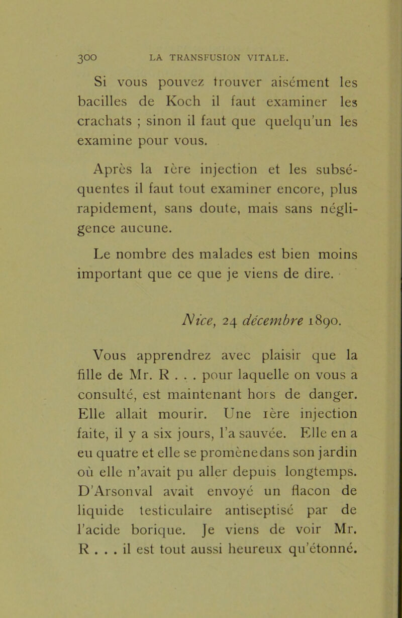 Si vous pouvez trouver aisément les bacilles de Koch il faut examiner les crachats ; sinon il faut que quelqu’un les examine pour vous. Après la 1ère injection et les subsé- quentes il faut tout examiner encore, plus rapidement, sans doute, mais sans négli- gence aucune. Le nombre des malades est bien moins important que ce que je viens de dire. Nice, 24 décembre 1890. Vous apprendrez avec plaisir que la fille de Mr. R . . . pour laquelle on vous a consulté, est maintenant hors de danger. Elle allait mourir. Une 1ère injection faite, il y a six jours, l’a sauvée. Elle en a eu quatre et elle se promènedans son jardin où elle n’avait pu aller depuis longtemps. D’Arsonval avait envoyé un flacon de liquide testiculaire antiseptisé par de l’acide borique. Je viens de voir Mr. R ... il est tout aussi heureux qu’étonné.