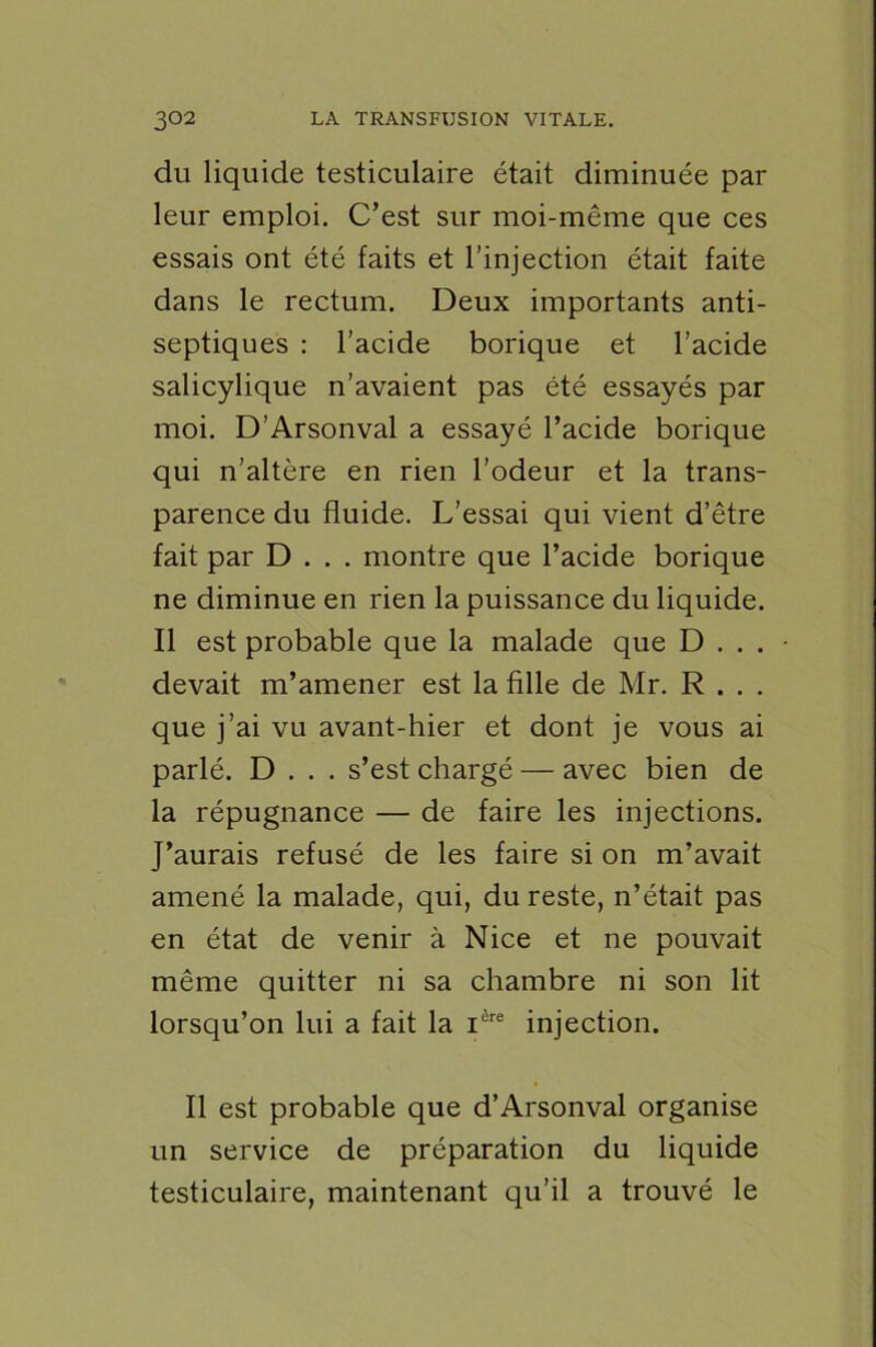 du liquide testiculaire était diminuée par leur emploi. C’est sur moi-même que ces essais ont été faits et l’injection était faite dans le rectum. Deux importants anti- septiques : l’acide borique et l’acide salicylique n’avaient pas été essayés par moi. D’Arsonval a essayé l’acide borique qui n’altère en rien l’odeur et la trans- parence du fluide. L’essai qui vient d’être fait par D . . . montre que l’acide borique ne diminue en rien la puissance du liquide. Il est probable que la malade que D . . . devait m’amener est la fille de Mr. R . . . que j’ai vu avant-hier et dont je vous ai parlé. D . . . s’est chargé — avec bien de la répugnance — de faire les injections. J’aurais refusé de les faire si on m’avait amené la malade, qui, du reste, n’était pas en état de venir à Nice et ne pouvait même quitter ni sa chambre ni son lit lorsqu’on lui a fait la ière injection. Il est probable que d’Arsonval organise un service de préparation du liquide testiculaire, maintenant qu’il a trouvé le