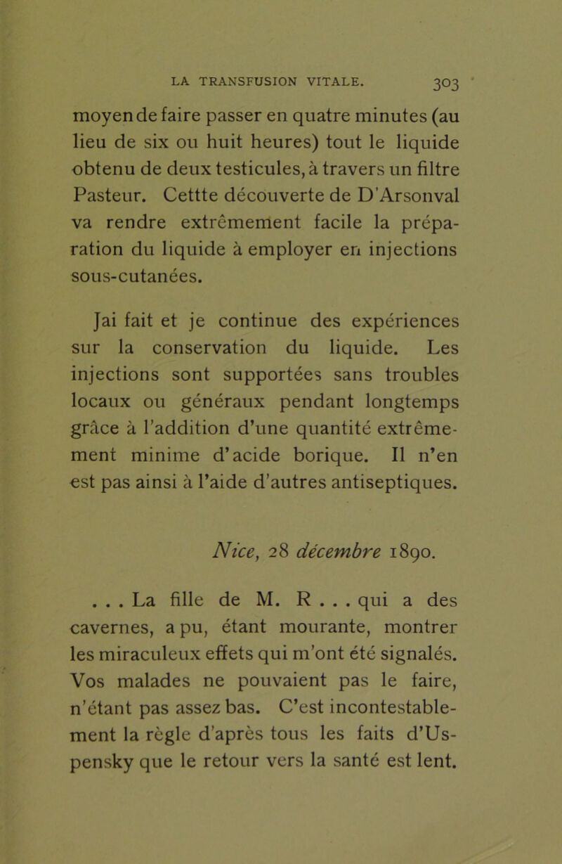 moyen de faire passer en quatre minutes (au lieu de six ou huit heures) tout le liquide obtenu de deux testicules, à travers un filtre Pasteur. Cettte découverte de D'Arsonval va rendre extrêmement facile la prépa- ration du liquide à employer en injections sous-cutanées. Jai fait et je continue des expériences sur la conservation du liquide. Les injections sont supportées sans troubles locaux ou généraux pendant longtemps grâce à l’addition d’une quantité extrême- ment minime d’acide borique. Il n’en est pas ainsi à l’aide d’autres antiseptiques. Nice, 28 décembre 1890. ... La fille de M. R . . . qui a des cavernes, a pu, étant mourante, montrer les miraculeux effets qui m’ont été signalés. Vos malades ne pouvaient pas le faire, n’étant pas assez bas. C’est incontestable- ment la règle d’après tous les faits d’Us- pensky que le retour vers la santé est lent.