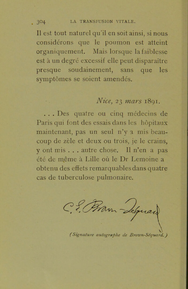 . 3°4 Il est tout naturel qu’il en soit ainsi, si nous considérons que le poumon est atteint organiquement. Mais lorsque la faiblesse est à un degré excessif elle peut disparaître presque soudainement, sans que les symptômes se soient amendés. Nice, 23 mars 1891. . . . Des quatre ou cinq médecins de Paris qui font des essais dans les hôpitaux maintenant, pas un seul n’y a mis beau- coup de zèle et deux ou trois, je le crains, y ont mis . . . autre chose. Il n’en a pas été de rqême à Lille où le Dr Lemoine a obtenu des effets remarquables dans quatre cas de tuberculose pulmonaire.