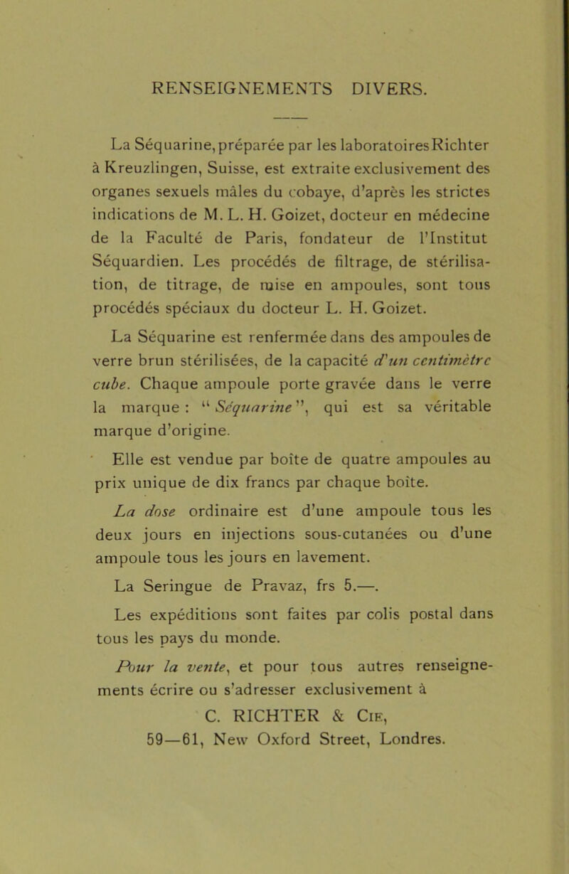 RENSEIGNEMENTS DIVERS. La Séquarine, préparée par les laboratoiresRichter à Kreuzlingen, Suisse, est extraite exclusivement des organes sexuels mâles du cobaye, d’après les strictes indications de M. L. H. Goizet, docteur en médecine de la Faculté de Paris, fondateur de l’Institut Séquardien. Les procédés de filtrage, de stérilisa- tion, de titrage, de mise en ampoules, sont tous procédés spéciaux du docteur L. H. Goizet. La Séquarine est renfermée dans des ampoules de verre brun stérilisées, de la capacité d'un centimètre cube. Chaque ampoule porte gravée dans le verre la marque : “ Séquarine ”, qui est sa véritable marque d’origine. Elle est vendue par boîte de quatre ampoules au prix unique de dix francs par chaque boîte. La dose ordinaire est d’une ampoule tous les deux jours en injections sous-cutanées ou d’une ampoule tous les jours en lavement. La Seringue de Pravaz, frs 5.—. Les expéditions sont faites par colis postal dans tous les pays du monde. Pour la vente, et pour tous autres renseigne- ments écrire ou s’adresser exclusivement à C. RICHTER & Cie, 59—61, New Oxford Street, Londres.