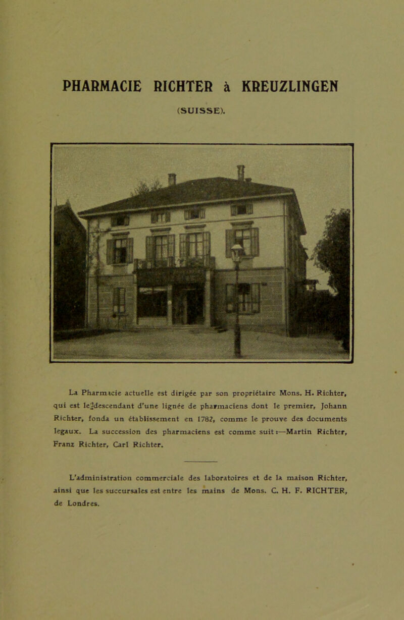 PHARMACIE RICHTER à KREUZLINGEN (SUISSE). La Pharmacie actuelle est dirigée par son propriétaire Mons. H. Richter, qui est lejdescendant d'une lignée de pharmaciens dont le premier, Johann Rfchter, fonda un établissement en 1782, comme le prouve des documents legaux. La succession des pharmaciens est comme suit *—Martin Richtcr, Franz Richter, Cari Richter. L'administration commerciale des laboratoires et de la maison Richter, ainsi que les succursales est entre les mains de Mons. C. H. F. RICHTER, de Londres.