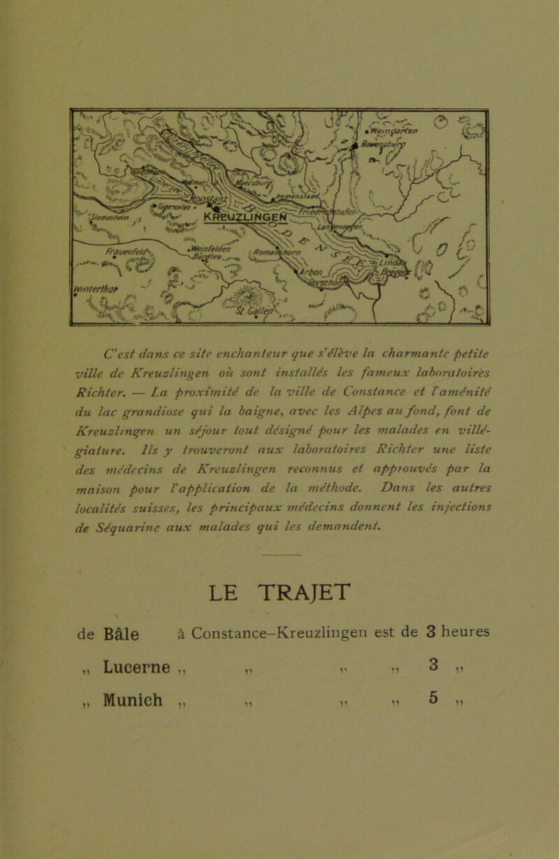 C'est dans ce site enchanteur que s'élève la charmante petite ville de Kreuslingen où sont installés les fameux laboratoires Richter. — La proximité de la ville de Constance et l'aménité du lac grandiose qui la baigne, avec les Alpes au fond, font de Kreuslingen un séjour tout désigné pour les malades en villé- giature. Ils y trouveront aux laboratoires Richter une liste des médecins de Kreuslingen reconnus et approuvés par la maison pour Vapplication de la méthode. Dans les autres localités suisses, les principaux médecins donnent les injections de Séquarine aux malades qui les demandent. LE TRAJET de Bâle à Constance-Kreuzlingen est de 3 heures „ Lucerne „ „ »« » 3 „ „ Munich „ „ » » 5 „