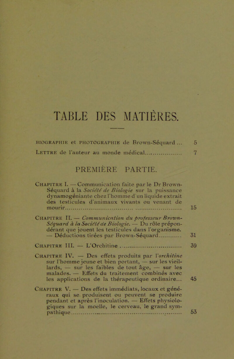 TABLE DES MATIÈRES. BIOGRAPHIE et PHOTOGRAPHIE de Brown-Séquard ... 5 Lettre de l’auteur au monde médical 7 PREMIÈRE PARTIE. Chapitre I. —Communication faite parle Dr Brown- Séquard à la Société de Biologie sur la puissance dynamogéniante chez l’homme d'un liquide extrait des testicules d'animaux vivants ou venant de mourir 15 Chapitre II. — Communication du professeur Broivn- Séquard à la Société de Biologie. — Du rôle prépon- dérant que jouent les testicules dans l'organisme. — Déductions tirées par Brown-Séquard 31 Chapitre III. — L’Orchitine 39 Chapitre IV. — Des effets produits par l''orchitine sur l’homme jeune et bien portant, — sur les vieil- lards, — sur les faibles de tout âge, — sur les malades. — Effets du traitement combinés avec les applications de la thérapeutique ordinaire... 45 Chapitre V. — Des effets immédiats, locaux et géné- raux qui se produisent ou peuvent se produire pendant et après l’inoculation. — Effets physiolo- giques sur la moelle, le cerveau, le grand sym- pathique 53