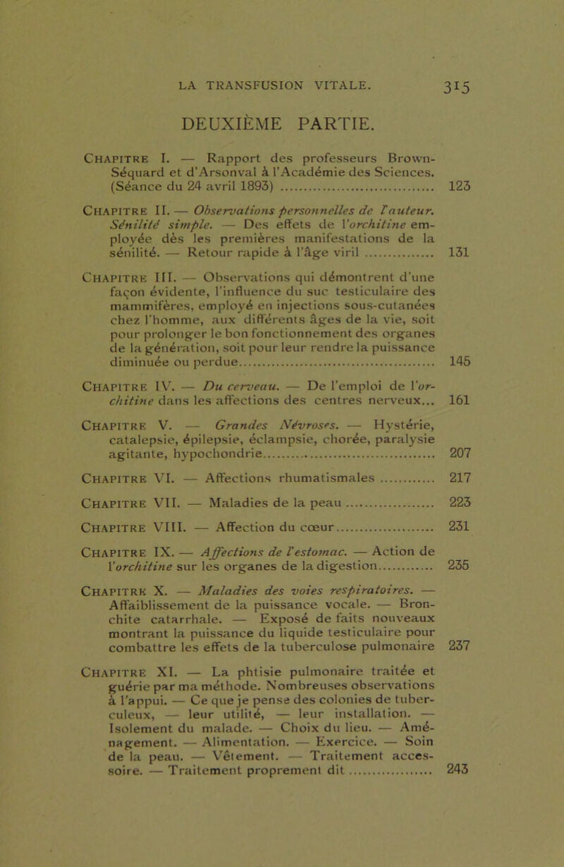 DEUXIÈME PARTIE. Chapitre I. — Rapport des professeurs Brown- Séquard et d’Arsonval à l’Académie des Sciences. (Séance du 24 avril 1893) 123 Chapitre II.— Observations personnelles de T auteur. Sénilité simple. — Des effets de Yorchitine em- ployée dès les premières manifestations de la sénilité. — Retour rapide à l'âge viril 131 Chapitre III. — Observations qui démontrent d’une façon évidente, l’influence du suc testiculaire des mammifères, employé en injections sous-cutanées chez l'homme, aux différents âges de la vie, soit pour prolonger le bon fonctionnement des organes de la génération, soit pour leur rendre la puissance diminuée ou perdue 145 Chapitre IV. — Du cerveau. — De l’emploi de Yor- chitine dans les affections des centres nerveux... 161 Chapitre V. — Grandes Névroses. — Hystérie, catalepsie, épilepsie, éclampsie, chorée, paralysie agitante, hypochondrie 207 Chapitre VI. — Affections rhumatismales 217 Chapitre VII. — Maladies de la peau 223 Chapitre VIII. — Affection du cœur 231 Chapitre IX. — Affections de Vestomac. — Action de Yorchitine sur les organes de la digestion 235 CHAPITRE X. — Maladies des voies respiratoires. — Affaiblissement de la puissance vocale. — Bron- chite catarrhale. — Exposé de faits nouveaux montrant la puissance du liquide testiculaire pour combattre les effets de la tuberculose pulmonaire 237 Chapitre XI. — La phtisie pulmonaire traitée et guérie par ma méthode. Nombreuses observations à l'appui. — Ce que je pense des colonies de tuber- culeux, — leur utilité, — leur installation. — Isolement du malade. — Choix du lieu. — Amé- nagement. — Alimentation. — Exercice. — Soin de la peau. — Vêtement. — Traitement acces- soire. — Traitement proprement dit 243