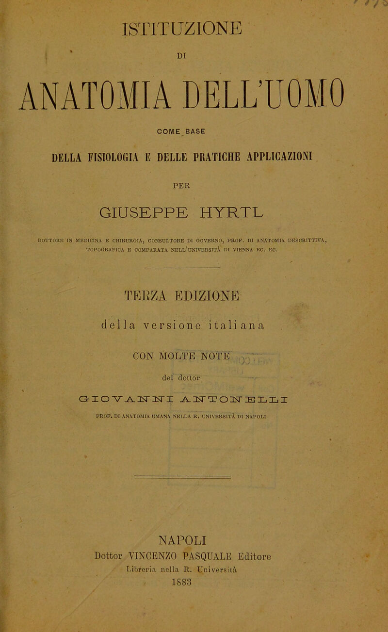 ISTtrUZlONE COIV1E BASE DELLA FISIOLOGIA E DELLE PRATICHE APPLICAZ10NI PER GIUSEPPE HYRTL DOTTORE IN MF.DICINA E CHIRURGIA, CONSULTORE DI GOVERNO, PROF. DI ANXTOMIA DESCRITTIVA, TOPOGRAFICA E COMPARATA NELL’üNIVERSITÄ DI VIENNA EC. EC. TEKZA EDIZIONE della versione italiana CON MOLTE NOTE del dottor O-IO’V^IsriNri ANTOITELLI PROF. DI ANATOMIA UM ANA NELLA R. UNIVERSITÄ DI NAPOLI NAPOLI Dottor VINCENZO PASQUALE Editore I.ibreria nella R. Universitä 1883