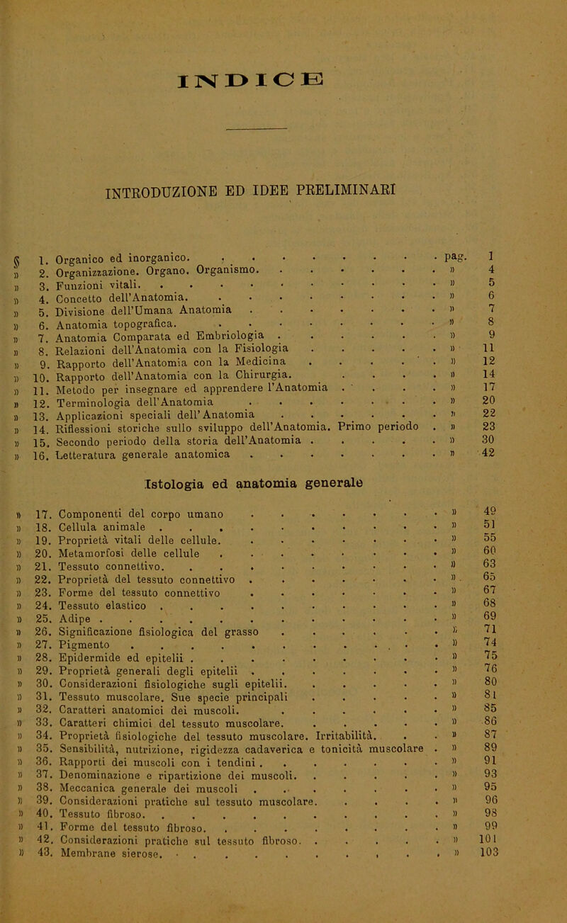 INDIOE INTRODUZTONE ED IDEE PEELIMINAEI ^ 1. Organico ed inorganico. pag. '» 2. Organizzazione. Organo. Orgaaismo. ...... n » 3. Funzioni vitali. n 4. Concetto dell’Anatomia. » » 5. Divisione dell’Umana Anatomia » » 6. Anatomia topograflca. ... . . . . • » » 7. Anatomia Comparata ed Embriologia # » 8. Relazioni dell’Anatomia con la Fisiologia . . . . . » » 9. Rapporto dell’Anatomia con la Medicina .... . )) » 10. Rapporto dell’Anatomia con la Chirurgia. . . . . « » 11. Metodo per insegnare ed apprendere l’Anatomia . ' . . • » » 12. Terminologia dell’Anatomia . . . • . . • » » 13. Applicazioni speciali dell’Anatomia . . ... . i> » 14. Riflessioni storiche sullo sviluppo dell’Anatomia. Primo periodo . » » 15. Secondo periodo della storia dell’Anatomia . . . . • » » 16. Letteratura generale anatomica » Istologia ed anatomia generale » 17. Componenti del corpo umano • » )) 18. Cellula animale ..... . )> )) 19. Proprietä vitali delle cellule. • )) » 20. Metamorfosi delle cellule • » )) 21. Tessuto connettivo. . . » )) 22. Proprietä del tessuto connettivo . )) )) 23. Forme del tessuto connettivo . . )) }) 24. Tessuto elastico ..... . )) » 25. Adipe ....... . )) )) 26. Significazione fisiologica del grasso • Y, )) 27. Pigmento ...... • )) )) 28. Epidermide ed epitelii .... . a » 29. Proprietä generali degli epitelii . . » )) 30. Considerazioni fisiologiche sugli epitelii. . )) » 31. Tessuto muscolare. Sue specie principali . D » 32. Caratteri anatomici dei muscoli. . « )) » 33. Caratteri chimici del tessuto muscolare. , D )) 34. Proprietä (isiologicke del tessuto muscolare. Irritabilitä. 1) )) 35. Sensibilitä, nutrizione, rigidezza cadaverica e tonicitä muscolare )) » 36. Rapporti dei muscoli con i tendini . . . » )) 37. Denominazione e ripartizione dei muscoli. . • )) » 38. Meccanica generale dei muscoli . , )) )) 39. Considerazioni praticke sul tessuto muscolare. • • » 1) 40. Tessuto fibroso. ..... )) )) 41. Forme del tessuto fibroso. , . )) I) 42. Considerazioni praticke sul tessuto fibroso. , . )) )) 43. Membrane sierose. • . . • l . • » 1 4 5 6 7 8 9 11 12 14 17 20 22 23 30 42 49 51 55 60 63 65 67 68 69 71 74 75 76 80 81 85 86 87 89 91 93 95 96 98 99 101 103