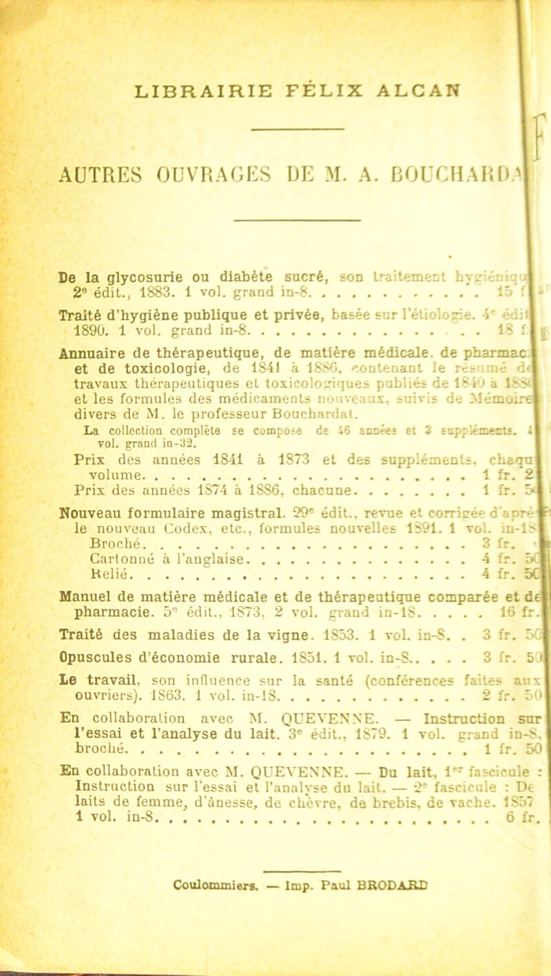 LIBRAIRIE FÉLIX ALCAN AUTRES OUVRAGES DE M. A. BOUCHARD 'I f De la glycosurie ou diabète sucré, son traitement hyp-v-M 2e édit., 1883. 1 vol. grand in-8 15 fl Traité d'hygiène publique et privée, basée sur l'étiolorie. -5' édiil 189Ü. 1 vol. grand in-8 18 f I j Annuaire de thérapeutique, de matière médicale, de pharmac I et de toxicologie, de 1841 à 1880. contenant le I travaux thérapeutiques et toxicologiques publiés de 1840 à 1881 et les formules des médicaments no iveaux, suivis de Mémoir divers de M. le professeur Bouchardal. La collection complète se compose de i6 années et 3 suppléments. t| vol. grand in-32. Prix des années 1S41 à 1873 et des suppléments, chaqul volume 1 fr. 2\ Prix des années 1S74 à 1SS6, chacune 1 fr. Nouveau formulaire magistral. 29® édit., revue et corrigée d’aprèl le nouveau Codex, etc., formules nouvelles 1S91. 1 toI. id-1s| Broché 3 fr. Cartonné à l’anglaise 4 fr. 5(| Helié 4 fr. Manuel de matière médicale et de thérapeutique comparée et dé pharmacie. 5 édit., 1873, 2 vol. grand in- 1S 16 fr.l Traité des maladies de la vigne. 1853. 1 vol. in-S. . 3 fr. 5C| Opuscules d’économie rurale. 1851. 1 vol. iu-S 3 fr. 5J Le travail, son influence sur la santé (conférences faites auxl ouvriers). iS63. 1 vol. in-lS 2 fr. 50| En collaboration avec M. QUEVENNE. — Instruction sur| l’essai et l’analyse du lait. 3° édit., 1S79. 1 vol. grand in-S. broché 1 fr. 501 En collaboration avec M. QUEVENNE. — Du lait, 1 fascicule : Instruction sur l’essai et l’analyse du lait. — 2* fascicule : De laits de femme, d’àoesse, de chèvre, de brebis, de vache. 1857 1 vol. in-8 6 fr. Coulommiers. — lmp. Paul BRODARD