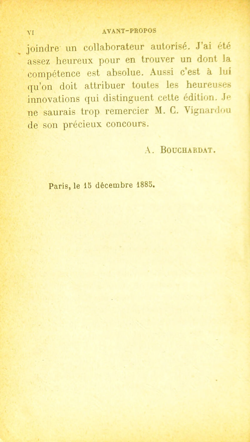 joindre un collaborateur autorisé. J’ai été assez heureux pour en trouver un dont la compétence est absolue. Aussi c est à lui qu’on doit attribuer toutes les heureuses innovations qui distinguent cette édition. Jfj ne saurais trop remercier M. C. Vignardou de son précieux concours. A. Bouchardat. Paris, le 15 décembre 1885.