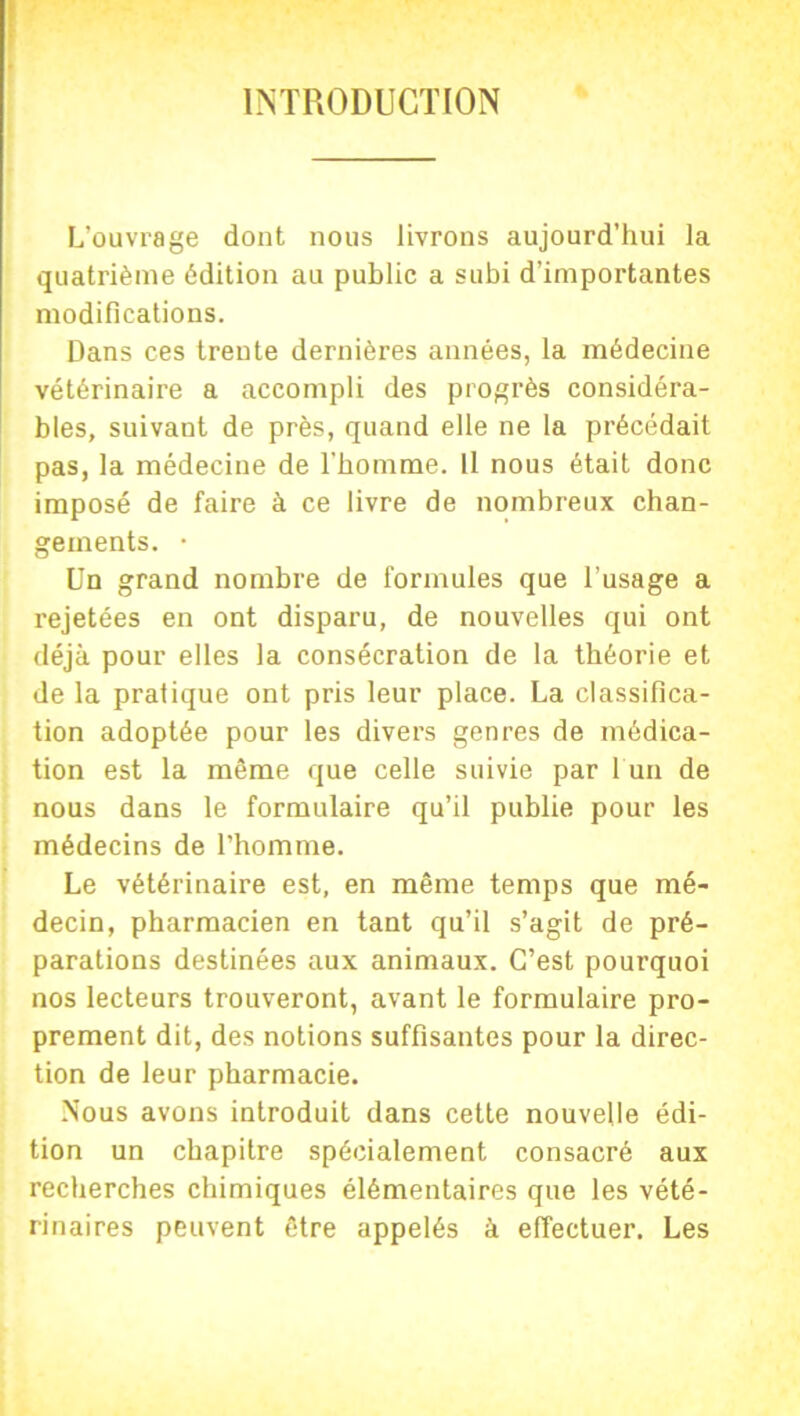 INTRODUCTION L’ouvrage dont nous livrons aujourd’hui la quatrième édition au public a subi d’importantes modifications. Dans ces trente dernières années, la médecine vétérinaire a accompli des progrès considéra- bles, suivant de près, quand elle ne la précédait pas, la médecine de l’homme. Il nous était donc imposé de faire à ce livre de nombreux chan- gements. • Un grand nombre de formules que l’usage a rejetées en ont disparu, de nouvelles qui ont déjà pour elles la consécration de la théorie et de la pratique ont pris leur place. La classifica- tion adoptée pour les divers genres de médica- tion est la même que celle suivie par 1 un de nous dans le formulaire qu’il publie pour les médecins de l’homme. Le vétérinaire est, en même temps que mé- decin, pharmacien en tant qu’il s’agit de pré- parations destinées aux animaux. C’est pourquoi nos lecteurs trouveront, avant le formulaire pro- prement dit, des notions suffisantes pour la direc- tion de leur pharmacie. Nous avons introduit dans cette nouvelle édi- tion un chapitre spécialement consacré aux recherches chimiques élémentaires que les vété- rinaires peuvent être appelés à effectuer. Les