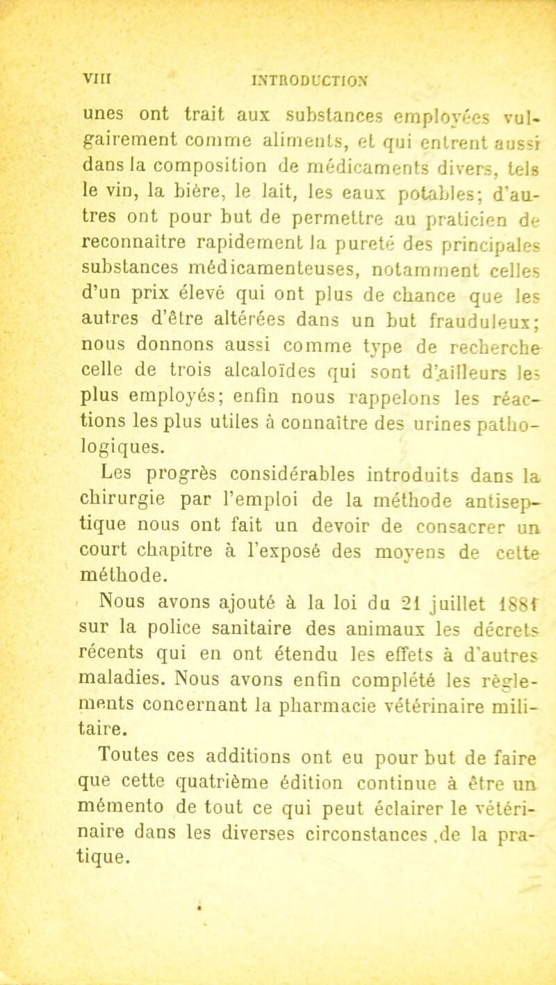 unes ont trait aux substances employées vul- gairement comme aliments, et qui entrent aussi dans la composition de médicaments divers, tels le vin, la bière, le lait, les eaux potables; d’au- tres ont pour but de permettre au praticien de reconnaître rapidement la pureté des principales substances médicamenteuses, notamment celles d’un prix élevé qui ont plus de chance que les autres d’être altérées dans un but frauduleux; nous donnons aussi comme type de recherche celle de trois alcaloïdes qui sont d’.ailleurs les plus employés; enfin nous rappelons les réac- tions les plus utiles à connaître des urines patho- logiques. Les progrès considérables introduits dans la chirurgie par l’emploi de la méthode antisep- tique nous ont fait un devoir de consacrer un court chapitre à l'exposé des moyens de cette méthode. Nous avons ajouté à la loi du 21 juillet 1881 sur la police sanitaire des animaux les décrets récents qui en ont étendu les effets à d'autres maladies. Nous avons enfin complété les règle- ments concernant la pharmacie vétérinaire mili- taire. Toutes ces additions ont eu pour but de faire que cette quatrième édition continue à être un mémento de tout ce qui peut éclairer le vétéri- naire dans les diverses circonstances .de la pra- tique.