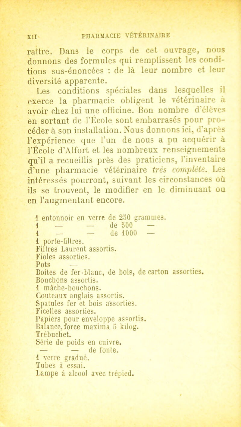 raître. Dans le corps de cet ouvrage, nous donnons des formules qui remplissent les condi- tions sus-énoncées : de là leur nombre et leur diversité apparente. Les conditions spéciales dans lesquelles il exerce la pharmacie obligent le vétérinaire à avoir chez lui une officine. Bon nombre d'élèves en sortant de l’École sont embarrasés pour pro- céder à son installation. Nous donnons ici, d’après l’expérience que l’un de nous a pu acquérir à l’École d’Alfort et les nombreux renseignements qu’il a recueillis près des praticiens, l'inventaire d’une pharmacie vétérinaire très complète. Les intéressés pourront, suivant les circonstances où ils se trouvent, le modifier en le diminuant ou en l’augmentant encore. 1 entonnoir en verre de 250 grammes. 1 — — de 500 — 1 — — de 1000 — 1 porte-filtres. Filtres Laurent assortis. Fioles assorties. Pots — Boîtes de fer-blanc, de bois, de carton assorties. Bouchons assortis. 1 mâche-bouchons. Couteaux anglais assortis. Spatules fer et bois assorties. Ficelles assorties. Papiers pour enveloppe assortis. Balance, force maxitna o kilog. Trébuchet. Série de poids en cuivre. — — de fonte. 1 verre gradué. Tubes à essai. Lampe à alcool avec trépied.