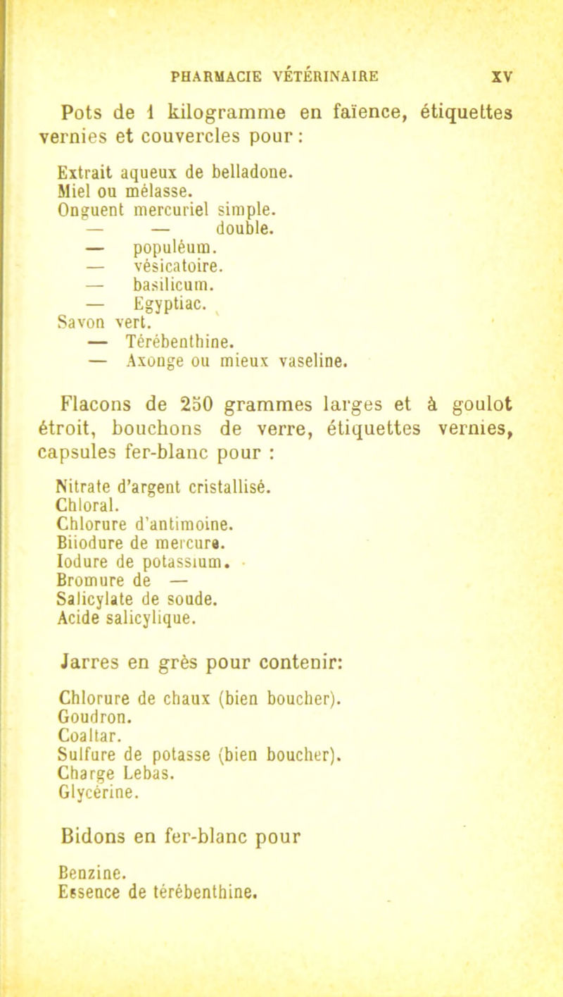 Pots de 1 kilogramme en faïence, étiquettes vernies et couvercles pour : Extrait aqueux de belladone. Miel ou mélasse. Onguent mercuriel simple. — — double. — populéum. — vésicatoire. — basilicum. — Egyptiac. Savon vert. — Térébenthine. — Axonge ou mieux vaseline. Flacons de 250 grammes larges et à goulot étroit, bouchons de verre, étiquettes vernies, capsules fer-blanc pour : Nitrate d’argent cristallisé. Chloral. Chlorure d’antimoine. Biiodure de mercure. Iodure de potassium. Bromure de — Salicylate de soude. Acide salicylique. Jarres en grès pour contenir: Chlorure de chaux (bien boucher). Goudron. Coaltar. Sulfure de potasse (bien boucher). Charge Lebas. Glycérine. Bidons en fer-blanc pour Benzine. Essence de térébenthine.