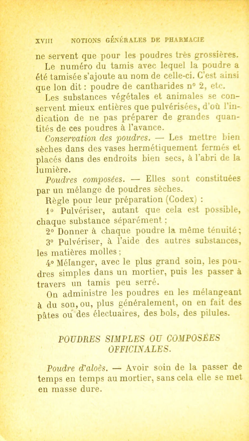 ne servent que pour les poudres très grossières. Le numéro du tamis avec lequel la poudre a été tamisée s’ajoute au nom de celle-ci. C’est ainsi que Ion dit : poudre de cantharides n° 2, etc. Les substances végétales et animales se con- servent mieux entières que pulvérisées, d’où l’in- dication de ne pas préparer de grandes quan- tités de ces poudres à l’avance. Conservation des 'poudres. — Les mettre bien sèches dans des vases hermétiquement fermés et placés dans des endroits bien secs, à l'abri de la lumière. Poudres composées. — Elles sont constituées par un mélange de poudres sèches. Règle pour leur préparation (Codex) : 1° Pulvériser, autant que cela est possible, chaque substance séparément : 2° Donner à chaque poudre la même ténuité ; 3° Pulvériser, à l’aide des autres substances, les matières molles ; 4° Mélanger, avec le plus grand soin, les pou- dres simples dans un mortier, puis les passer à travers un tamis peu serré. On administre les poudres en les mélangeant à du son, ou, plus généralement, on en fait des pâtes ou des électuaires, des bols, des pilules. POUDRES SIMPLES OU COMPOSÉES OFFICINALES. Poudre d'aloès. — Avoir soin de la passer de temps en temps au mortier, sans cela elle se met en masse dure.