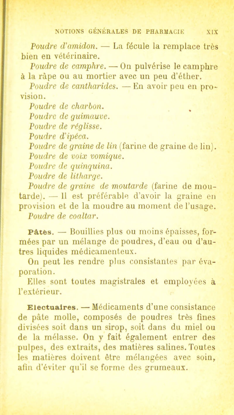 Poudre d'amidon. — La fécule la remplace très bien en vétérinaire. Poudre de camphre. — On pulvérise le camphre à la râpe ou au mortier avec un peu d’éther. Poudre de cantharides. — En avoir peu en pro- vision. Poudre de charbon. % Poudre de guimauve. Poudre de réglisse. Poudre d'ipéca. Poudre de graine de lin (farine de graine de lin). Poudre de voix vomique. Poudre de quinquina. Poudre de litharge. Poudre de graine de moutarde (farine de mou- tarde). — 11 est préférable d’avoir la graine en provision et de la moudre au moment de l’usage. Poudre de coaltar. Pâtés. — Bouillies plus ou moins épaisses, for- mées par un mélange de poudres, d’eau ou d’au- tres liquides médicamenteux. On peut les rendre plus consistantes par éva- poration. Elles sont toutes magistrales et employées à l’extérieur. Electualres. — Médicaments d’une consistance de pâte molle, composés de poudres très fines divisées soit dans un sirop, soit dans du miel ou de la mélasse. On y fait également entrer des pulpes, des extraits, des matières salines. Toutes les matières doivent être mélangées avec soin, afin d’éviter qu’il se forme des grumeaux.