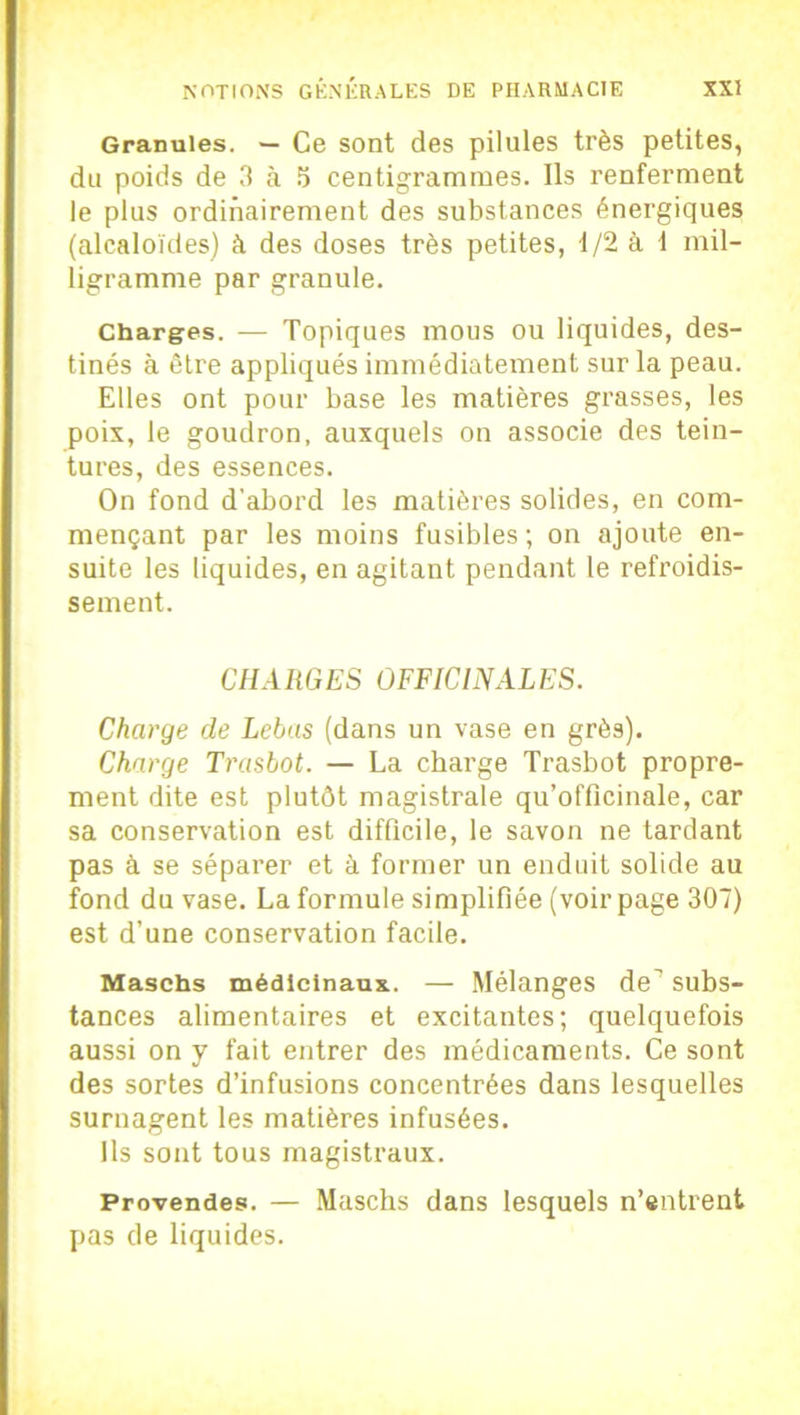 Granules. — Ce sont des pilules très petites, du poids de 3 à 5 centigrammes. Ils renferment le plus ordinairement des substances énergiques (alcaloïdes) à des doses très petites, 1/2 à 1 mil- ligramme par granule. Charges. — Topiques mous ou liquides, des- tinés à être appliqués immédiatement sur la peau. Elles ont pour base les matières grasses, les poix, le goudron, auxquels on associe des tein- tures, des essences. On fond d'abord les matières solides, en com- mençant par les moins fusibles ; on ajoute en- suite les liquides, en agitant pendant le refroidis- sement. CHARGES OFFICINALES. Charge de Lebas (dans un vase en grès). Charge Trasbot. — La charge Trasbot propre- ment dite est plutôt magistrale qu’officinale, car sa conservation est difficile, le savon ne tardant pas à se séparer et à former un enduit solide au fond du vase. La formule simplifiée (voir page 307) est d’une conservation facile. Maschs médicinaux.. — Mélanges de subs- tances alimentaires et excitantes; quelquefois aussi on y fait entrer des médicaments. Ce sont des sortes d’infusions concentrées dans lesquelles surnagent les matières infusées. Ils sont tous magistraux. Provendes. — Maschs dans lesquels n’entrent pas de liquides.