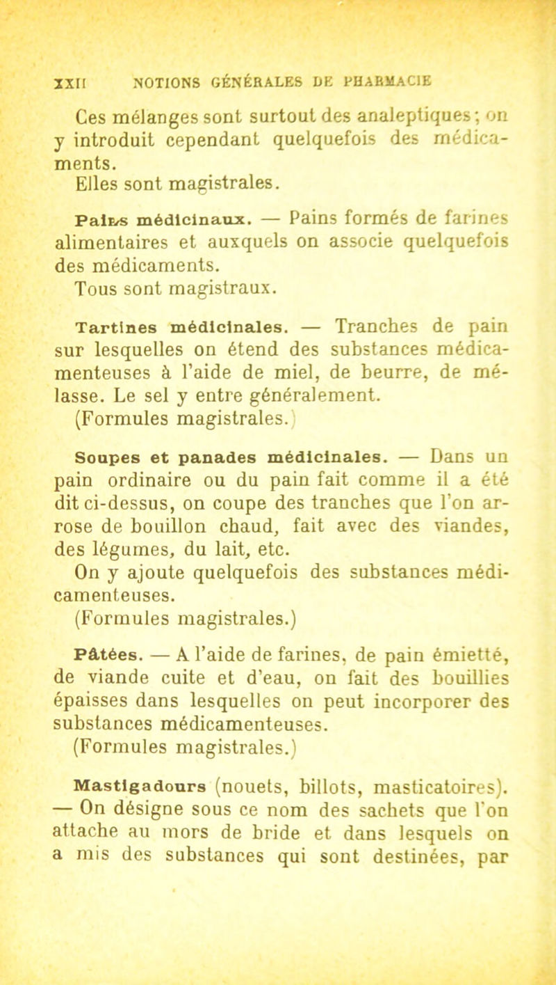 Ces mélanges sont surtout des analeptiques ; on y introduit cependant quelquefois des médica- ments. Elles sont magistrales. Paiï/s médicinaux. — Pains formés de farines alimentaires et auxquels on associe quelquefois des médicaments. Tous sont magistraux. Tartines médicinales. — Tranches de pain sur lesquelles on étend des substances médica- menteuses à l’aide de miel, de beurre, de mé- lasse. Le sel y entre généralement. (Formules magistrales. ; Soupes et panades médicinales. — Dans un pain ordinaire ou du pain fait comme il a été dit ci-dessus, on coupe des tranches que l’on ar- rose de bouillon chaud, fait avec des viandes, des légumes, du lait, etc. On y ajoute quelquefois des substances médi- camenteuses. (Formules magistrales.) Pâtées. — À l’aide de farines, de pain émietté, de viande cuite et d’eau, on fait des bouillies épaisses dans lesquelles on peut incorporer des substances médicamenteuses. (Formules magistrales.) Mastlgadours (nouets, billots, masticatoires). — On désigne sous ce nom des sachets que l'on attache au mors de bride et dans lesquels on a mis des substances qui sont destinées, par