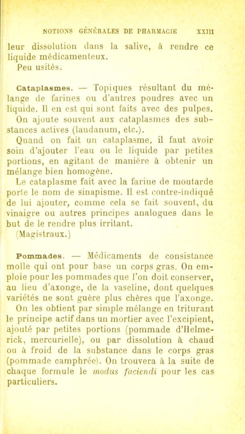 leur dissolution dans la salive, à rendre ce liquide médicamenteux. Peu usités. Cataplasmes. — Topiques résultant du mé- lange de farines ou d’autres poudres avec un liquide. Il en est qui sont faits avec des pulpes. On ajoute souvent aux cataplasmes des sub- stances actives (laudanum, etc.). Quand on fait un cataplasme, il faut avoir soin d’ajouter l’eau ou le liquide par petites portions, en agitant de manière à obtenir un mélange bien homogène. Le cataplasme fait avec la farine de moutarde porte le nom de sinapisme. Il est contre-indiqué de lui ajouter, comme cela se fait souvent, du vinaigre ou autres principes analogues dans le but de le rendre plus irritant. (Magistraux.) Pommades. — Médicaments de consistance molle qui ont pour base un corps gras. On em- ploie pour les pommades que l’on doit conserver, au lieu d’axonge, de la vaseline, dont quelques variétés ne sont guère plus chères que l’axonge. On les obtient par simple mélange en triturant le principe actif dans un mortier avec l’excipient, ajouté par petites portions (pommade d’Helme- rick, mercurielle), ou par dissolution à chaud ou à froid de la substance dans le corps gras (pommade camphrée). On trouvera à la suite de chaque formule le modus faciendi pour les cas particuliers.