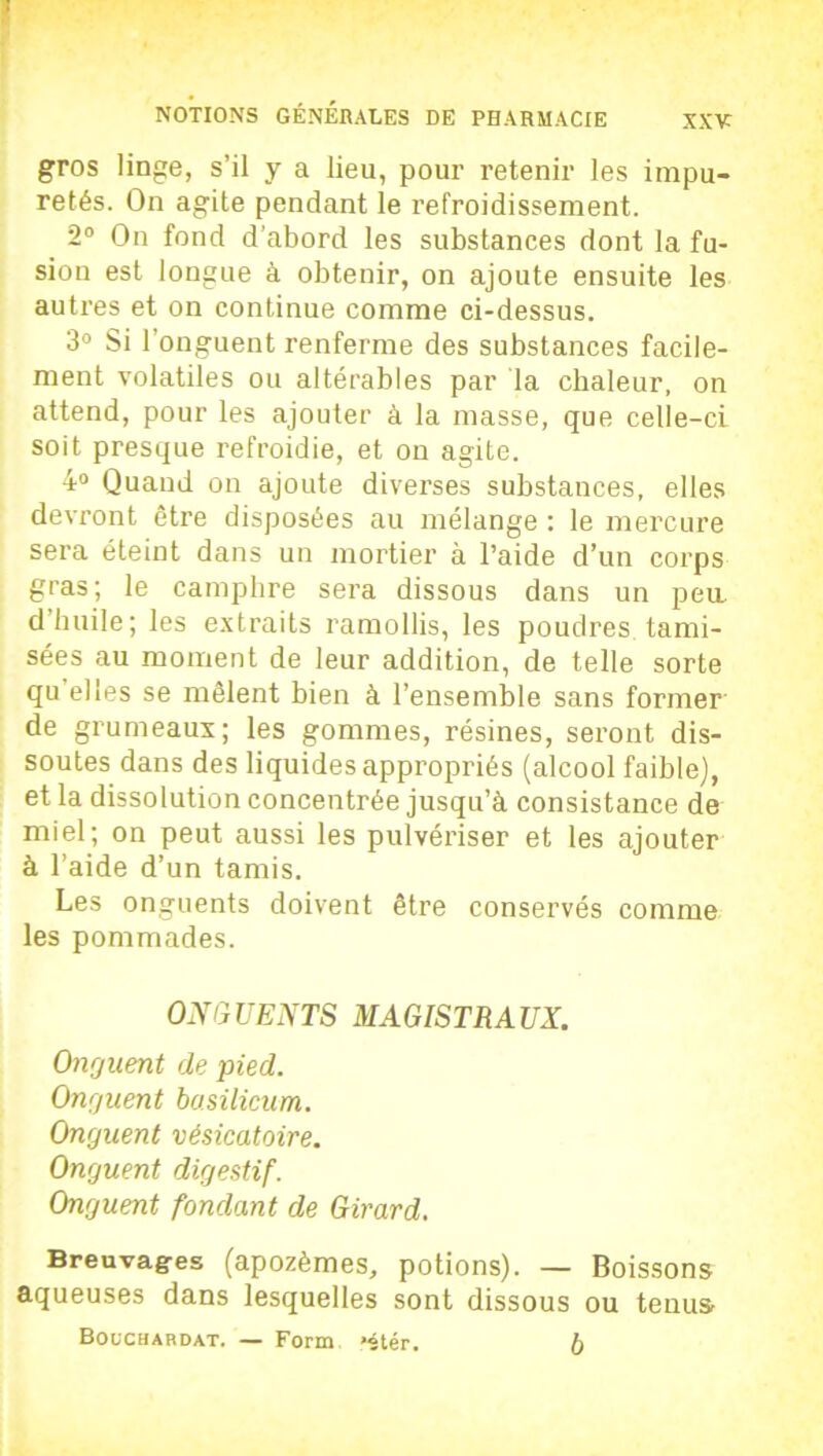 : NOTIONS GÉNÉRALES DE PHARMACIE XXV gros linge, s’il y a lieu, pour retenir les impu- retés. On agite pendant le refroidissement. 2° On fond d’abord les substances dont la fu- sion est longue à obtenir, on ajoute ensuite les autres et on continue comme ci-dessus. 3° Si l’onguent renferme des substances facile- ment volatiles ou altérables par la chaleur, on attend, pour les ajouter à la masse, que celle-ci soit presque refroidie, et ou agite. 4° Quand on ajoute diverses substances, elles devront être disposées au mélange : le mercure sera éteint dans un mortier à l’aide d’un corps gras; le camphre sera dissous dans un peu. d’huile; les extraits ramollis, les poudres tami- sées au moment de leur addition, de telle sorte qu elles se mêlent bien à l’ensemble sans former de grumeaux; les gommes, résines, seront dis- soutes dans des liquides appropriés (alcool faible], et la dissolution concentrée jusqu’à consistance de miel; on peut aussi les pulvériser et les ajouter à l’aide d’un tamis. Les onguents doivent être conservés comme les pommades. ONGUENTS MAGISTRAUX. Onguent de pied. Onguent bosilicum. Onrjuent vésicatoire. Onjuent digestif. Onguent fondant de Girard. Breuvages (apozèmes, potions). — Boissons aqueuses dans lesquelles sont dissous ou tenus