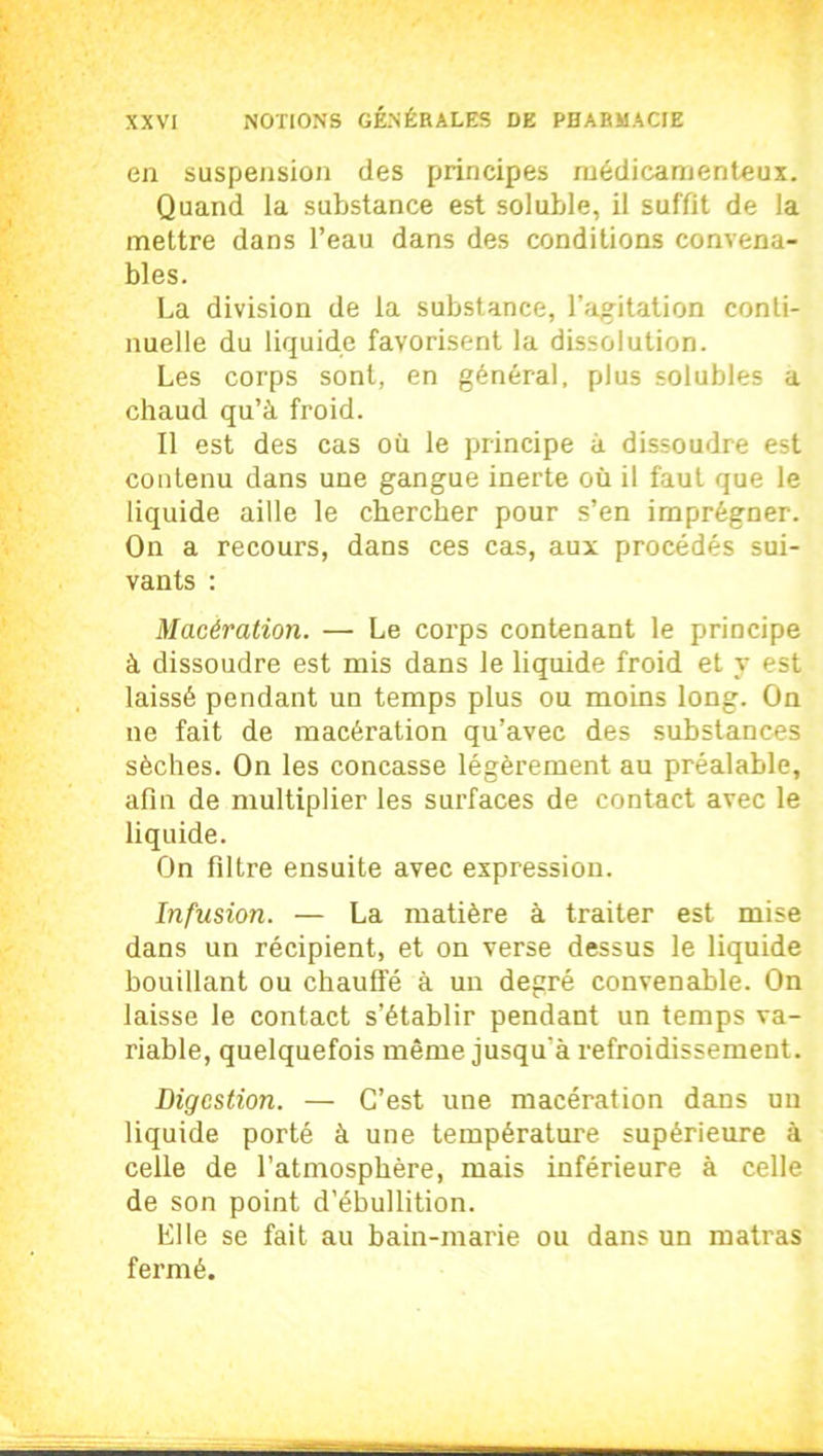 en suspension des principes médicamenteux. Quand la substance est soluble, il suffit de la mettre dans l’eau dans des conditions convena- bles. La division de la substance, l’agitation conti- nuelle du liquide favorisent la dissolution. Les corps sont, en général, plus solubles a chaud qu’à froid. Il est des cas où le principe à dissoudre est contenu dans une gangue inerte où il faut que le liquide aille le chercher pour s’en imprégner. On a recours, dans ces cas, aux procédés sui- vants : Macération. — Le corps contenant le principe à dissoudre est mis dans le liquide froid et y est laissé pendant un temps plus ou moins long. On ne fait de macération qu’avec des substances sèches. On les concasse légèrement au préalable, afin de multiplier les surfaces de contact avec le liquide. On filtre ensuite avec expression. Infusion. — La matière à traiter est mise dans un récipient, et on verse dessus le liquide bouillant ou chauffé à un degré convenable. On laisse le contact s’établir pendant un temps va- riable, quelquefois même jusqu'à refroidissement. Digestion. — C’est une macération dans un liquide porté à une température supérieure à celle de l’atmosphère, mais inférieure à celle de son point d’ébullition. Elle se fait au bain-marie ou dans un matras fermé.