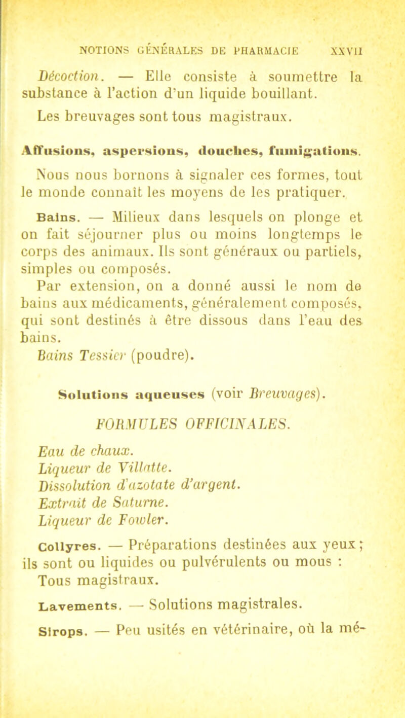 Décoction. — Elle consiste à soumettre la substance à l’action d’un liquide bouillant. Les breuvages sont tous magistraux. Affusions, aspersions, douelies, fumigations. Nous nous bornons à signaler ces formes, tout le monde connaît les moyens de les pratiquer. Bains. — Milieux dans lesquels on plonge et on fait séjourner plus ou moins longtemps le corps des animaux. Ils sont généraux ou partiels, simples ou composés. Par extension, on a donné aussi le nom de bains aux médicaments, généralement composés, qui sont destinés à être dissous dans l’eau des bains. Bains Tessier (poudre). Solutions aqueuses (voir Breuvages). FORMULES OFFICINALES. Eau de chaux. Liqueur de Villatte. Dissolution d'azotate d’argent. Extrait de Saturne. Liqueur de Foioler. Collyres. — Préparations destinées aux yeux; ils sont ou liquides ou pulvérulents ou mous : Tous magistraux. Lavements. — Solutions magistrales. Sirops. — Peu usités en vétérinaire, où la mé-