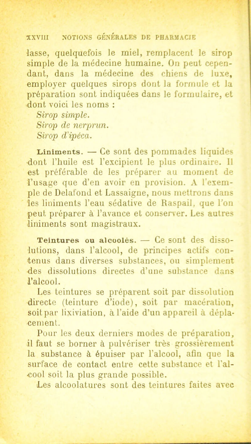 lasse, quelquefois le miel, remplacent le sirop simple de la médecine humaine. On peut cepen- dant, dans la médecine des chiens de luxe, employer quelques sirops dont la formule et la préparation sont indiquées dans le formulaire, et dont voici les noms : Sirop simple. Sirop de nerprun. Sirop d'ipéca. Liniments. — Ce sont des pommades liquides •dont l’huile est l’excipient le plus ordinaire. Il est préférable de les préparer au moment de l’usage que d’en avoir en provision. A l'exem- ple de Delafond et Lassaigne, nous mettrons dans les liniments l’eau sédative de Raspail, que l’on peut préparer à l’avance et conserver. Les autres •liniments sont magistraux. Teintures ou alcoolès. — Ce sont des disso- lutions, dans l’alcool, de principes actifs con- tenus dans diverses substances, ou simplement des dissolutions directes d’une substance dans l’alcool. Les teintures se préparent soit par dissolution directe (teinture d’iode), soit par macération, soitpar lixiviation, à l’aide d’un appareil à dépla- cement. Pour les deux derniers modes de préparation, il faut se borner à pulvériser très grossièrement la substance à épuiser par l’alcool, afin que la surface de contact entre cette substance et l'al- cool soit la plus grande possible. Les alcoolatures sont des teintures faites avec