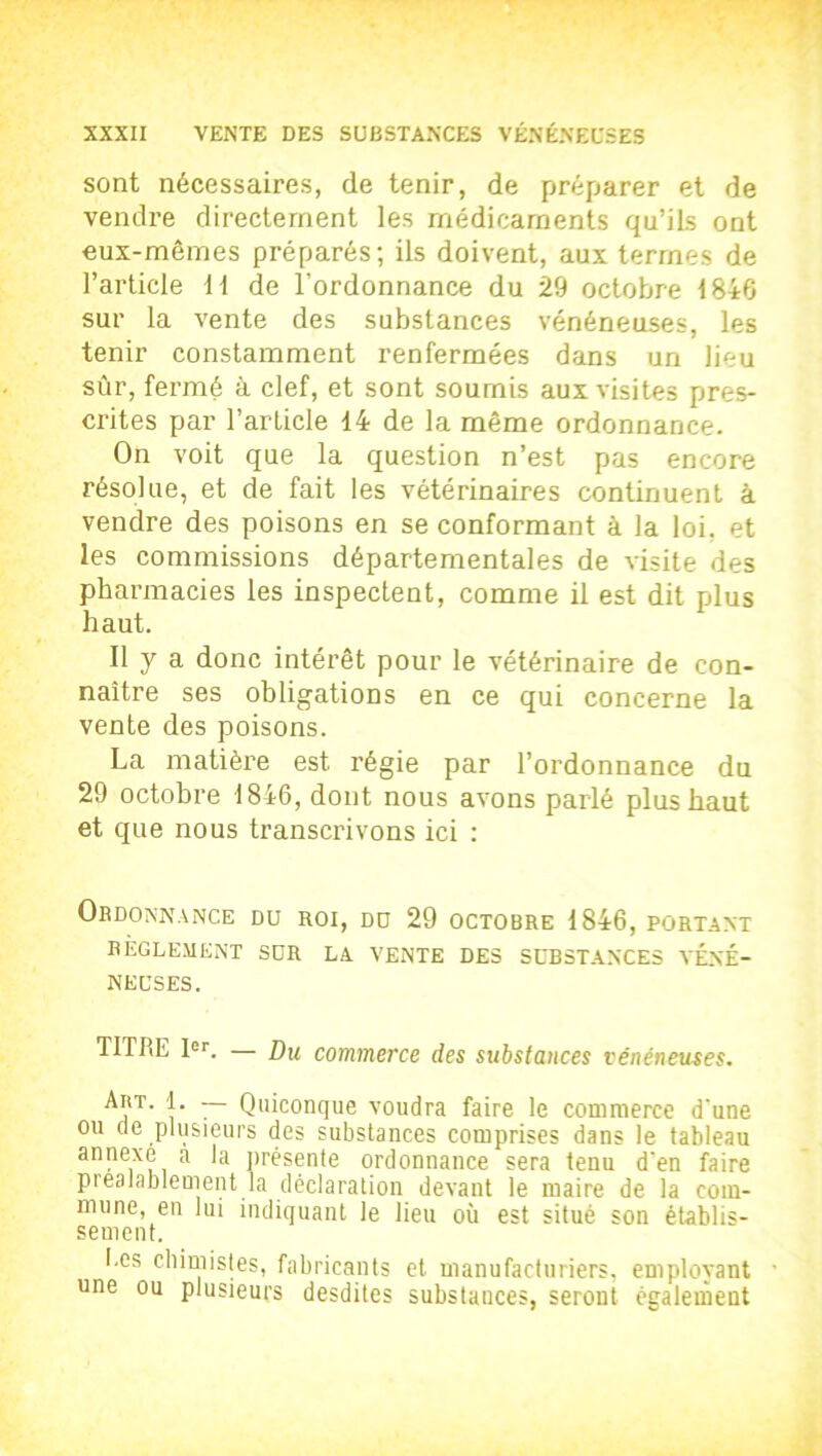 sont nécessaires, de tenir, de préparer et de vendre directement les médicaments qu’ils ont eux-mêmes préparés; ils doivent, aux termes de l’article 11 de l’ordonnance du 29 octobre 1846 sur la vente des substances vénéneuses, les tenir constamment renfermées dans un lieu sûr, fermé à clef, et sont soumis aux visites pres- crites par l’article 14 de la même ordonnance. On voit que la question n’est pas encore résolue, et de fait les vétérinaires continuent à vendre des poisons en se conformant à la loi, et les commissions départementales de visite des pharmacies les inspectent, comme il est dit plus haut. Il y a donc intérêt pour le vétérinaire de con- naître ses obligations en ce qui concerne la vente des poisons. La matière est régie par l’ordonnance du 29 octobre 1846, dont nous avons parlé plus haut et que nous transcrivons ici : Ordonnance du roi, du 29 octobre 1846, portant RÈGLEMENT SUR LA VENTE DES SUBSTANCES VÉNÉ- NEUSES. TITRE Ier. — Du commerce des substances vénéneuses. L — Quiconque voudra faire le commerce d'une ou de plusieurs des substances comprises dans le tableau annexe a la présente ordonnance sera tenu d’en faire préalablement la déclaration devant le maire de la com- mune, en lui indiquant le lieu où est situé son établis- sement. I.es chimistes, fabricants et manufacturiers, employant une ou plusieurs desdites substances, seront également