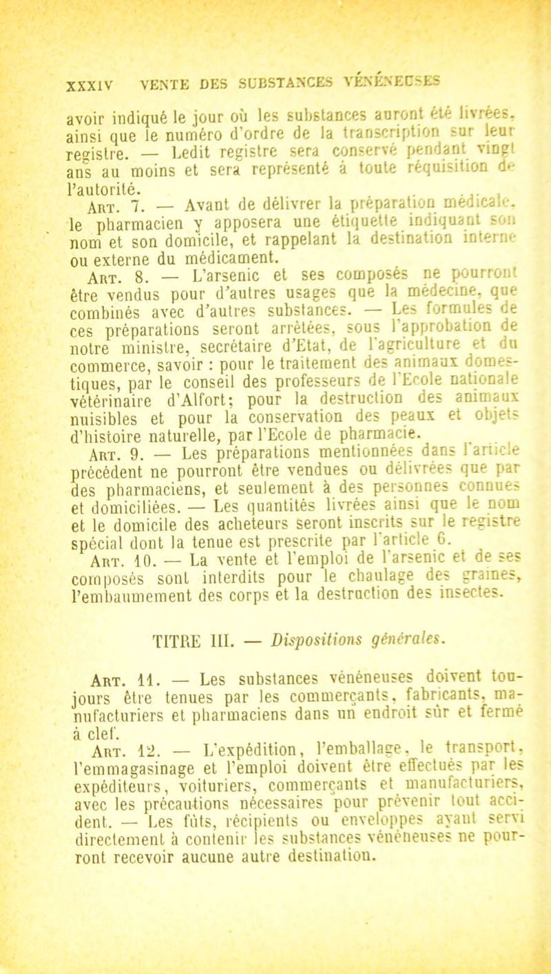 avoir indiqué le jour où les substances auront été livrées, ainsi que le numéro d’ordre de la transcription sur leur registre. — Ledit registre sera conservé pendant vingt ans au moins et sera représenté à toute réquisition de l’autorité. Art. 7. _ Avant de délivrer la préparation médicale, le pharmacien y apposera une étiquette indiquant son nom et son domicile, et rappelant la destination interne ou externe du médicament. ART. 8. — L’arsenic et ses composés ne pourront être vendus pour d’autres usages que la médecine, que combinés avec d’autres substances. — Les formules de ces préparations seront arrêtées, sous l’approbation de notre ministre, secrétaire d’Etat, de l'agriculture et du commerce, savoir : pour le traitement des animaux domes- tiques, par le conseil des professeurs de l'Ecole nationale vétérinaire d’Alfort; pour la destruction des animaux nuisibles et pour la conservation des peaux et objets d’histoire naturelle, par l’Ecole de pharmacie. Anr. 9. — Les préparations mentionnées dans 1 article précédent ne pourront être vendues ou délivrées que par des pharmaciens, et seulement à des personnes connues et domiciliées. — Les quantités livrées ainsi que le nom et le domicile des acheteurs seront inscrits sur le registre spécial dont la tenue est prescrite par l'article 6. Aiit. 10. — La vente et l’emploi de l'arsenic et de ses composés sont interdits pour le cbaulage des graines, l’embaumement des corps et la destruction des insectes. TITRE III. — Dispositions générales. Art. 11. — Les substances vénéneuses doivent tou- jours être tenues par les commerçants, fabricants, ma- nufacturiers et pharmaciens dans un endroit sur et fermé à clef Art. 12. — L’expédition, l’emballage, le transport, l’emmagasinage et l’emploi doivent être effectués par les expéditeurs, voituriers, commerçants et manufacturiers, avec les précautions nécessaires pour prévenir tout acci- dent. — Les fûts, récipients ou enveloppes ayant servi directement à contenir les substances vénéneuses ne pour- ront recevoir aucune autre destination.