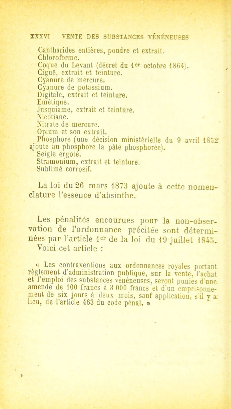 Cantharides entières, poudre et extrait. Chloroforme. Coque du Levant (décret du octobre 1864,. Ciguë, extrait et teinture. Cyanure de mercure. Cyanure de potassium. Digitale, extrait et teinture. Emétique. Jusquiame, extrait et teinture. Nicotiane. Nitrate de mercure. Opium et son extrait. Phosphore (une décision ministérielle du 9 avril ISoS' ajoute au phosphore la pâte phosphorée). Seigle ergoté. Stramonium, extrait et teinture. Sublimé corrosif. La loi du 26 mars 1873 ajoute à cette nomen- clature l’essence d’absinthe. Les pénalités encourues pour la non-obser- vation de l’ordonnance précitée sont détermi- nées par l’article 1er de la loi du 16 juillet 184o- Voici cet article : « Les contraventions aux ordonnances ravales portant règlement d’administration publique, sur la vente, l'achat et l’emploi des substances vénéneuses, seront punies d'une amende de 100 francs à 3 000 francs et d'un emprisonne- ment de six jours à deux mois, sauf application, s'il v a lieu, de l’article 463 du code pénal. »