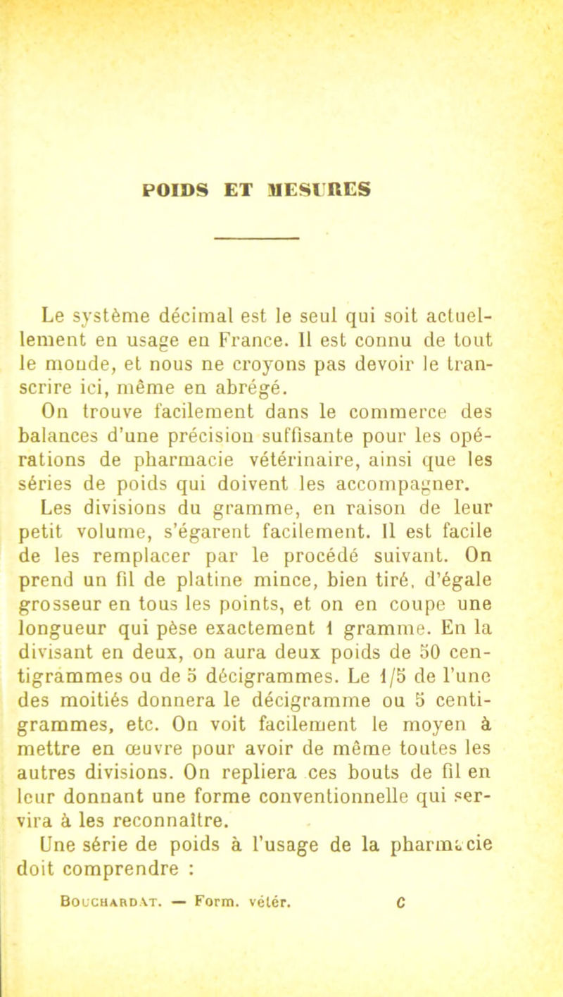 Le système décimal est le seul qui soit actuel- lement en usage en France. 11 est connu de tout le monde, et nous ne croyons pas devoir le tran- scrire ici, même en abrégé. On trouve facilement dans le commerce des balances d’une précision suffisante pour les opé- rations de pharmacie vétérinaire, ainsi que les séries de poids qui doivent les accompagner. Les divisions du gramme, en raison de leur petit volume, s’égarent facilement. 11 est facile de les remplacer par le procédé suivant. On prend un fil de platine mince, bien tiré, d’égale grosseur en tous les points, et on en coupe une longueur qui pèse exactement t gramme. En la divisant en deux, on aura deux poids de 50 cen- tigrammes ou de 5 décigrammes. Le 1/5 de l’une des moitiés donnera le décigramme ou 5 centi- grammes, etc. On voit facilement le moyen à mettre en œuvre pour avoir de même toutes les autres divisions. On repliera ces bouts de fil en leur donnant une forme conventionnelle qui ser- vira à les reconnaître. Une série de poids à l’usage de la pharmacie doit comprendre : Bouchardat. — Form. vétér. C