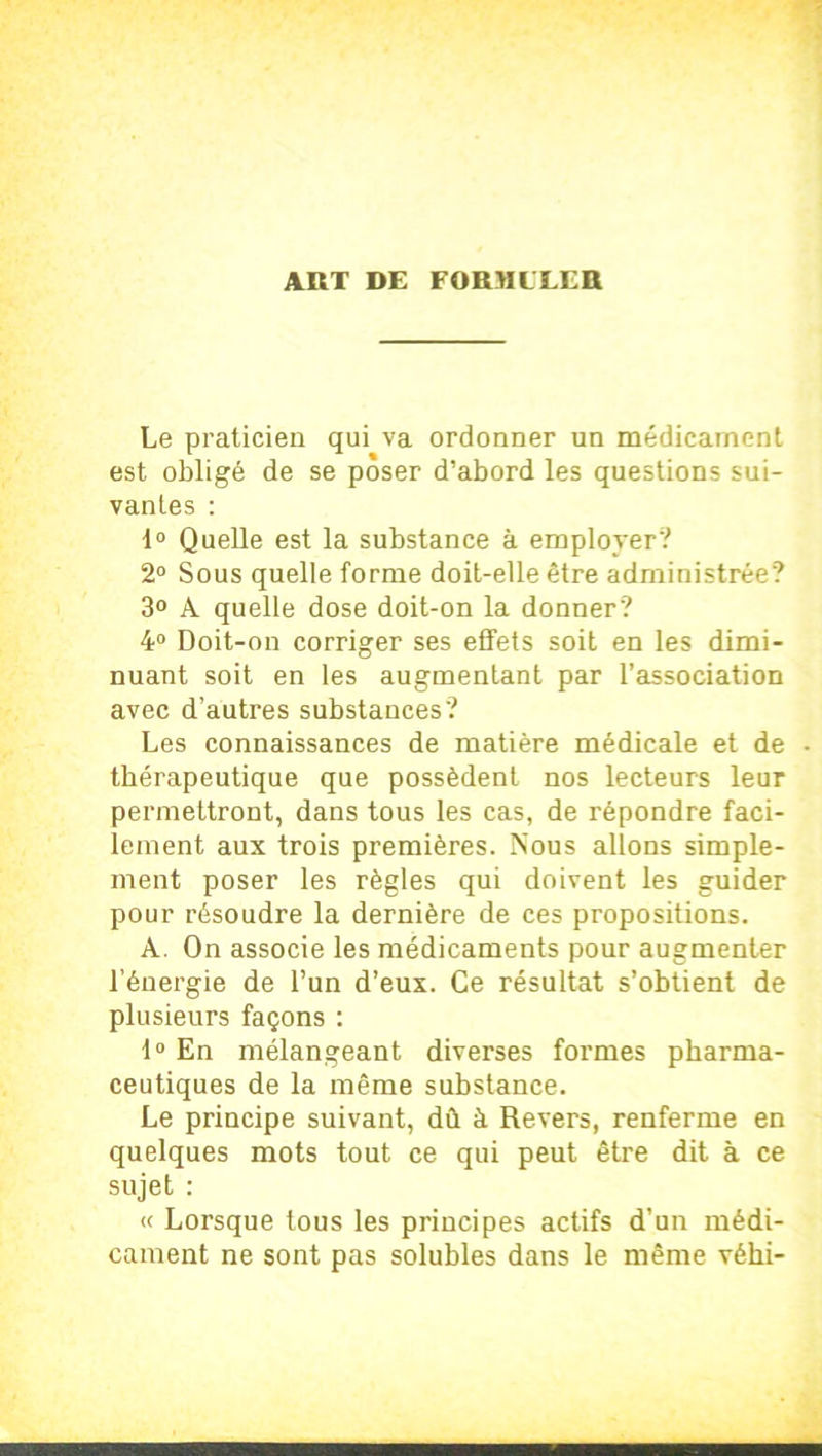 Le praticien qui va ordonner un médicament est obligé de se poser d’abord les questions sui- vantes : 1° Quelle est la substance à employer? 2° Sous quelle forme doit-elle être administrée? 3° A quelle dose doit-on la donner? 4° Doit-on corriger ses effets soit en les dimi- nuant soit en les augmentant par l’association avec d’autres substances? Les connaissances de matière médicale et de - thérapeutique que possèdent nos lecteurs leur permettront, dans tous les cas, de répondre faci- lement aux trois premières. Nous allons simple- ment poser les règles qui doivent les guider pour résoudre la dernière de ces propositions. A. On associe les médicaments pour augmenter l’énergie de l’un d’eux. Ce résultat s’obtient de plusieurs façons : 1° En mélangeant diverses formes pharma- ceutiques de la même substance. Le principe suivant, dû à Revers, renferme en quelques mots tout ce qui peut être dit à ce sujet : « Lorsque tous les principes actifs d’un médi- cament ne sont pas solubles dans le même véhi-