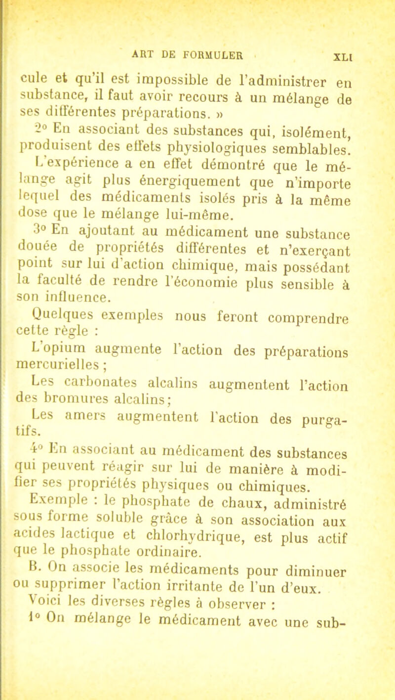 XL[ cule et qu’il est impossible de l’administrer en substance, il faut avoir recours à un mélange de ses différentes préparations. » -° En associant des substances qui, isolément, produisent des effets physiologiques semblables. L expérience a en effet démontré que le mé- lange agit plus énergiquement que n’importe lequel des médicaments isolés pris à la même dose que le mélange lui-même. 3° En ajoutant au médicament une substance douée de propriétés différentes et n’exerçant point sur lui d’action chimique, mais possédant la faculté de rendre l’économie plus sensible à son influence. Quelques exemples nous feront comprendre cette règle : L’opium augmente l’action des préparations mercurielles ; Les carbonates alcalins augmentent l’action des bromures alcalins; Les amers augmentent l’action des purga- tifs. ■t1 Ln associant au médicament des substances qui peuvent réagir sur lui de manière à modi- fier ses propriétés physiques ou chimiques. Exemple : le phosphate de chaux, administré sous forme soluble grâce à son association aux acides lactique et chlorhydrique, est plus actif que le phosphate ordinaire. B. On associe les médicaments pour diminuer ou supprimer l’action irritante de l’un d’eux. Voici les diverses règles à observer : 1° On mélange le médicament avec une sub-