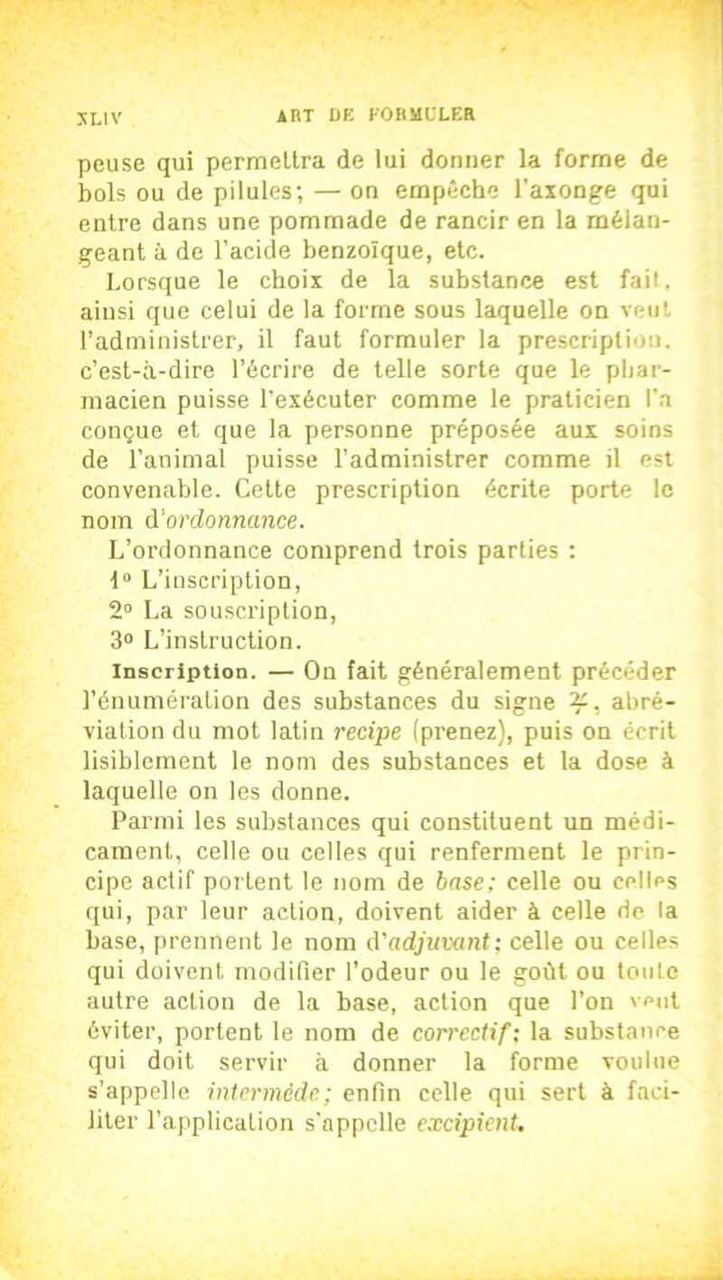 peuse qui permettra de lui donner la forme de bols ou de pilules; — on empêche l’axonge qui entre dans une pommade de rancir en la mélan- geant à de l’acide benzoïque, etc. Lorsque le choix de la substance est fait, ainsi que celui de la forme sous laquelle on veut l’administrer, il faut formuler la prescription, c’est-à-dire l’écrire de telle sorte que le phar- macien puisse l’exécuter comme le praticien l’a conçue et que la personne préposée aux soins de l’animal puisse l’administrer comme il est convenable. Cette prescription écrite porte le nom d'ordonnance. L’ordonnance comprend trois parties : 1° L’inscription, 2° La souscription, 3° L’instruction. inscription. — On fait généralement précéder l’énumération des substances du signe 2C, abré- viation du mot latin recipe (prenez), puis on écrit lisiblement le nom des substances et la dose à laquelle on les donne. Parmi les substances qui constituent un médi- cament, celle ou celles qui renferment le prin- cipe actif portent le nom de base; celle ou celles qui, par leur action, doivent aider à celle rie la base, prennent le nom d'adjuvant; celle ou celles qui doivent modifier l’odeur ou le goût ou toute autre action de la base, action que l’on veut éviter, portent le nom de correctif; la substance qui doit servir à donner la forme voulue s’appelle intermède; enfin celle qui sert à faci- liter l’application s'appelle excipient.