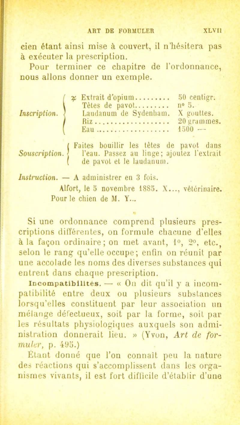 cien étant ainsi mise à couvert, il n'hésitera pas à exécuter la prescription. Pour terminer ce chapitre de l’ordonnance, nous allons donner un exemple. S3C Extrait d'opium 50 centigr. Tètes de pavot n° 5. Laudanum de Sydenham. X gouttes. Riz 20 grammes. Eau 1500 — ( Faites bouillir les tètes de pavot dans Souscription, j l’eau. Passez au linge; ajoutez l’extrait ( de pavot et le laudanum. Instruction. — A administrer en 3 fois. Alfort, le 5 novembre 1885. X..., vétérinaire. Pour le chien de M. Y... •» Si une ordonnance comprend plusieurs pres- criptions différentes, on formule chacune d’elles à la façon ordinaire; on met avant, 1°, 2°, etc., selon le rang qu’elle occupe; enfin on réunit par une accolade les noms des diverses substances qui entrent dans chaque prescription. incompatibilités. — « Ou dit qu’il y a incom- patibilité entre deux ou plusieurs substances lorsqu’elles constituent par leur association un mélange défectueux, soit par la forme, soit par les résultats physiologiques auxquels son admi- nistration donnerait lieu. » (Yvon, Art de for- muler, p. 49a.) Étant donné que l’on connaît peu la nature des réactions qui s’accomplissent dans les orga- nismes vivants, il est fort difficile d’établir d’une