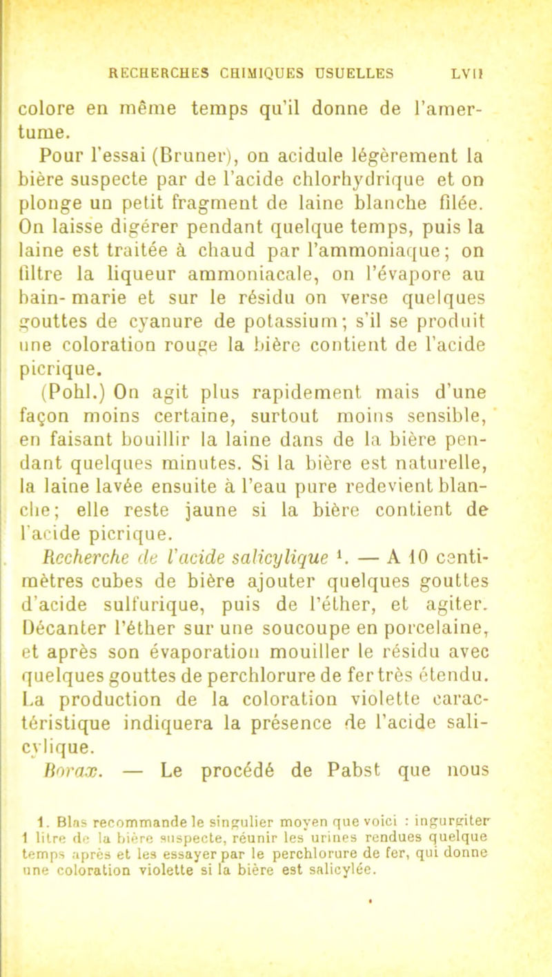 colore en même temps qu’il donne de l’amer- tume. Pour l’essai (Bruner), on acidulé légèrement la bière suspecte par de l’acide chlorhydrique et on plonge un petit fragment de laine blanche filée. On laisse digérer pendant quelque temps, puis la laine est traitée à chaud par l’ammoniaque; on filtre la liqueur ammoniacale, on l’évapore au bain- marie et sur le résidu on verse quelques gouttes de cyanure de potassium; s’il se produit une coloration rouge la bière contient de l’acide picrique. (Pohl.) On agit plus rapidement mais d’une façon moins certaine, surtout moins sensible, en faisant bouillir la laine dans de la bière pen- dant quelques minutes. Si la bière est naturelle, la laine lavée ensuite à l’eau pure redevient blan- che; elle reste jaune si la bière contient de l'acide picrique. Recherche de l’acide salicylique *. — A 10 centi- mètres cubes de bière ajouter quelques gouttes d’acide sulfurique, puis de l’éther, et agiter. Décanter l’éther sur une soucoupe en porcelaine, et après son évaporation mouiller le résidu avec quelques gouttes de perchlorure de fer très étendu. La production de la coloration violette carac- téristique indiquera la présence de l’acide sali- cylique. Borax. — Le procédé de Pabst que nous 1. Blas recommande le singulier moyen que voici : ingurgiter 1 litre de la bière suspecte, réunir les urines rendues quelque temps après et les essayer par le perchlorure de fer, qui donne une coloration violette si la bière est salicylée.