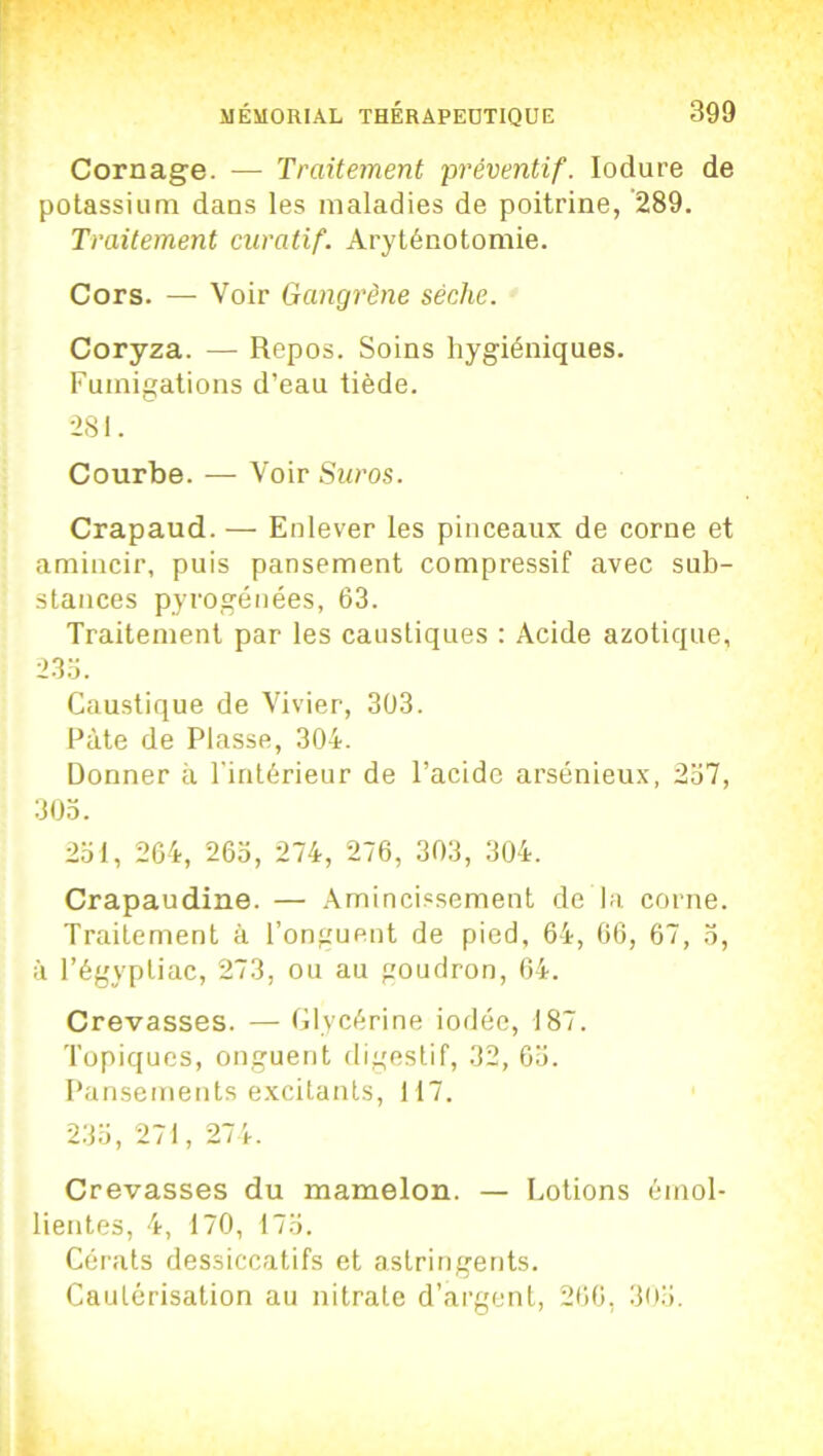 Cornage. -— Traitement préventif. Iodure de potassium dans les maladies de poitrine, 289. Traitement curatif. Aryténotomie. Cors. — Voir Gangrène sèche. Coryza. — Repos. Soins hygiéniques. Fumigations d’eau tiède. 281. Courbe. — Voir Suros. Crapaud. — Enlever les pinceaux de corne et amincir, puis pansement compressif avec sub- stances pyrogénées, 63. Traitement par les caustiques : Acide azotique, 23a. Caustique de Vivier, 303. Pâte de Plasse, 304. Donner il l'intérieur de l’acide arsénieux, 237, 303. 231, 264, 263, 274, 276, 303, 304. Crapaudine. — Amincissement de la corne. Traitement à l’onguent de pied, 64, 66, 67, 3, à l’égyptiac, 273, ou au goudron, 64. Crevasses. — Glycérine iodée, 187. Topiques, onguent digestif, 32, 63. Pansements excitants, 117. 233, 271, 274. Crevasses du mamelon. — Lotions émol- lientes, 4, 170, 173. Cérats dessiccatifs et astringents. Cautérisation au nitrate d’argent, 260, 303.