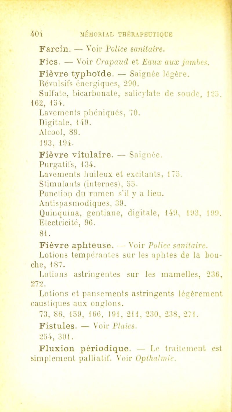 Farcin. — Voir Police sanitaire. Fies. -— Voir Crapaud et Eaux aux jambes. Fièvre typhoïde. — Saignée légère. Révulsifs énergiques, 290. Sulfate, bicarbonate, salicvlate de soude, 125. 162, loi. Lavements phéniqués, 70. Digitale, 149. Alcool, S9. 193, 194. Fièvre vitulaire. — Saignée. Purgatifs, 134. Lavements huileux et excitants, 175. Stimulants (internes), 55. Ponction du rumen s’il y a lieu. Antispasmodiques, 39. Quinquina, gentiane, digitale, 149, 193, 199. Electricité, 96. 81. Fièvre aphteuse. — Voir Police sanitaire. Lotions tempérantes sur les aphtes de la bou- che, 187. Lotions astringentes sur les mamelles, 236, 272. Lotions et pansements astringents légèrement caustiques aux onglons. 73, 86, 159, 166, 191, 211, 230, 238, 271. Fistules. — Voir Plaies. 254, 301. Fluxion périodique. — Le traitement est simplement palliatif. Voir Opthahnic.