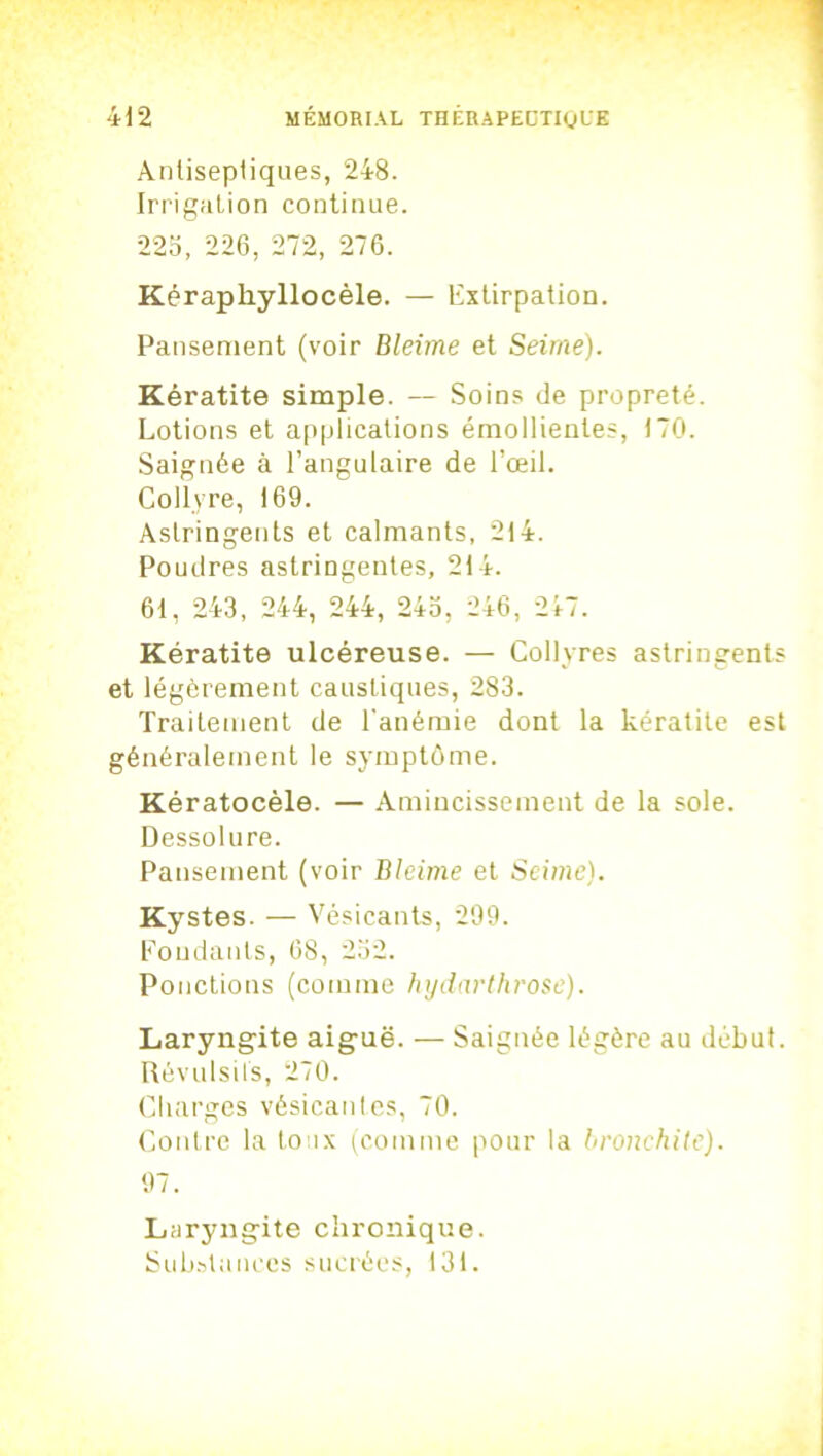 Antisepliques, 248. Irrigation continue. 225, 226, 272, 276. Kéraphyllocèle. — Extirpation. Pansement (voir Bleime et Seime). Kératite simple. — Soins de propreté. Lotions et applications émollientes, 170. Saignée à l’angulaire de l’œil. Collyre, 169. Astringents et calmants, 214. Poudres astringentes, 214. 61, 243, 244, 244, 245, 246, 247. Kératite ulcéreuse. — Collyres astringents et légèrement caustiques, 283. Traitement de l'anémie dont la kératite est généralement le symptôme. Kératocèle. — Amincissement de la sole. Dessol ure. Pansement (voir Bleime et Seime). Kystes. — Vésicants, 299. Fondants, 68, 232. Ponctions (comme hydarthrose). Laryngite aiguë. — Saignée légère au début. Révulsils, 270. Charges vésicantes, 70. Contre la toux (comme pour la bronchite). 97. Laryngite chronique. Substances sucrées, 131.