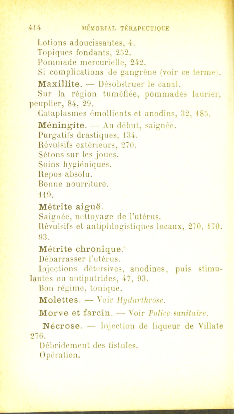 Lotions adoucissantes, 4. Topiques fondants, 232. Pommade mercurielle, 242. Si complications de gangrène (voir ce terme . Maxillite. — Désobstruer le canal. Sur la région tuméfiée, pommades laurier, peuplier, 84, 29. Cataplasmes émollients et anodins, 32. 183. Méningite. — Au début, saignée. Purgatifs drastiques, 134. Révulsifs extérieurs, 270. Sétons sur les joues. Soins hygiéniques. Repos absolu. Bonne nourriture. 119. Métrite aiguë. Saignée, nettoyage de l’utérus. Révulsifs et antiphlogistiques locaux, 270, 170. 93. Métrite chronique. Débarrasser l'utérus. Injections détersives, anodines, puis stimu- lantes ou antiputrides, 47, 93. Bon régime, tonique. Molettes. — Voir Hydarthrosc. Morve et farcin. — Voir Police sanitaire. Nécrose. — Injection de liqueur de Villate 276. Bébridoment des fistules. Opération.