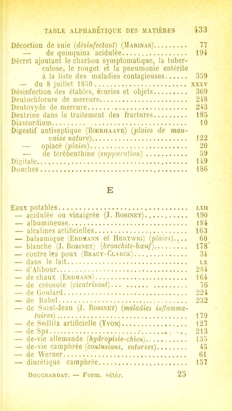 Décoction de suie (désinfectant) (Marinas) 77 — de quinquina acidulée 194 Décret ajoutant le charbon symptomatique, la tuber- culose, le rouget et la pneumonie entérite à la liste des maladies contagieuses 359 — du 8 juillet 1830 xxxv Désinfection des étables, écuries et objets 369 Deutochlorure de mercure 248 Deutoxyde de mercure 243 Dextrine dans le traitement des fractures 185 Diascordium 10 Digestif antiseptique (Bgerhaave) (plaies de mau- vaise nature) 122 — opiacé (plaies) 20 — de térébenthine (suppuration) 59 Digitale 149 Douches 186 E Eaux potables lxii — acidulée ou vinaigrée (J. Robinet) 190 — albumineuse 184 — alcalines artificielles 163 — balsamique (Erdmann et Hertwig) (plaies).... 60 — blanche (J. Robinet) (bronchite-bœuf) 178’ — contre les poux (Bracy-Clarck) 34 — dans le lait lx — d’Alibour 284 — de chaux (Erdmann) 164 — de créosote (cicatrisant) 76 — de Goulard 224 — de Rabel 232 — de Saint-Jean (J. Robinet) (maladies inflamma- toires) 179 — de Sedlitz artificielle (Yvon) 127 — de Spa 213 — de-vie allemande (hydropisie-chien) 135 — de-vie camphrée (contusions, entorses) 45 — de Werner 61 — diurétique camphrée 157 Boüchardat. — Form. vétér. 25