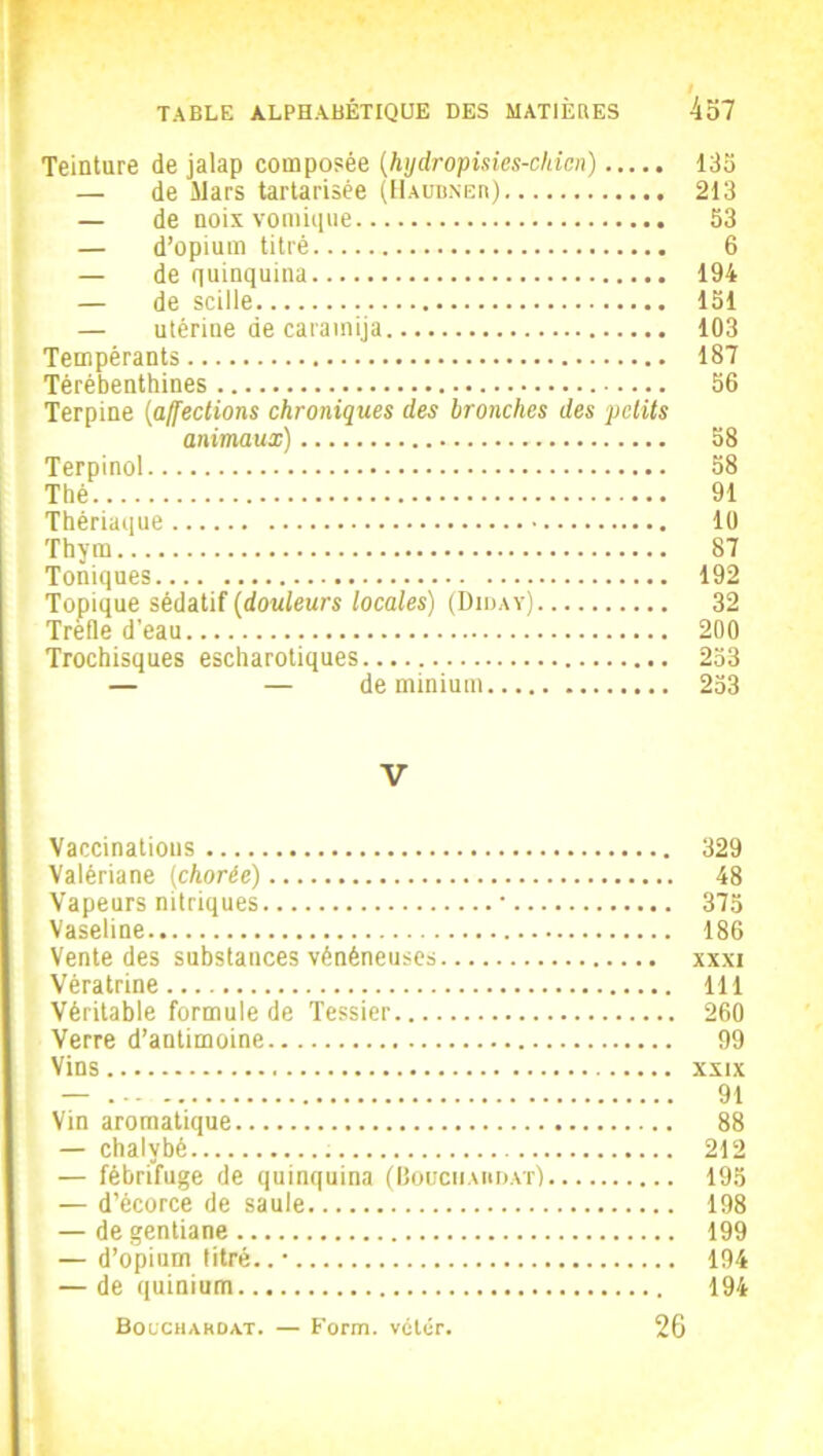 Teinture de jalap composée (hydropisies-cldcn) 135 — de Mars tartarisée (Haobner) 213 — de noix vomique 53 — d’opium titré 6 — de quinquina 194 — de scilie 151 — utérine de caramija 103 Tempérants 187 Térébenthines 56 Terpine [affections chroniques des bronches des petits animaux) 58 Terpinol 58 Thé 91 Thériaque 10 Thym 87 Toniques 192 Topique sédatif (douleurs locales) (Diday) 32 Trèfle d’eau 200 Trochisques escharotiques 253 — — de minium 253 V Vaccinations 329 Valériane (chorée) 48 Vapeurs nitriques * 375 Vaseline 186 Vente des substances vénéneuse» xxxi Vèratrine 111 Véritable formule de Tessier 260 Verre d’antimoine 99 Vins xxix — 91 Vin aromatique 88 — chalybé 212 — fébrifuge de quinquina (Bouchabdat) 195 — d’écorce de saule 198 — de gentiane 199 — d’opium titré..’ 194 — de quinium 194 Bocchakdat. — Form. vétér. 26