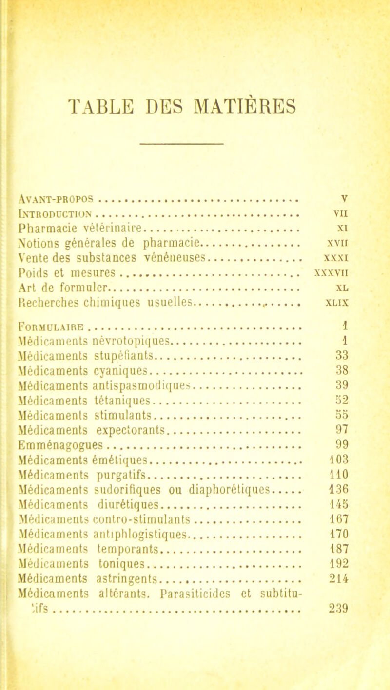 TABLE DES MATIÈRES Avant-propos v Introduction vii Pharmacie vétérinaire xi Notions générales de pharmacie xvir Vente des substances vénéneuses xxxi Poids et mesures xxxvii Art de formuler xl Ptecherches chimiques usuelles xlix Formulaire 1 Médicaments névrotopiques 1 Médicaments stupéfiants 33 Médicaments cyaniques 38 Médicaments antispasmodiques 39 Médicaments tétaniques 32 Médicaments stimulants 33 Médicaments expectorants 97 Emménagogues 99 Médicaments émétiques 103 Médicaments purgatifs 110 Médicaments sudorifiques ou diaphorétiques 136 Médicaments diurétiques 145 Médicaments contro-stimulants 167 Médicaments antiphlogistiques 170 Médicaments temporants 187 Médicaments toniques 192 Médicaments astringents 214 Médicaments altérants. Parasiticides et subtitu- *ifs 239