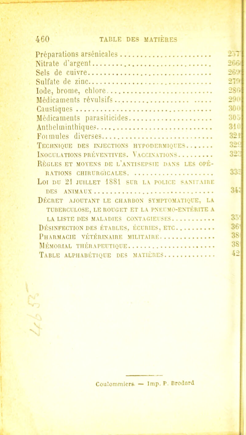 Préparations arsenicales 257 Nitrate d’argent 206 Sels de cuivre 26V» Sulfate de zinc 210 Iode, brome, chlore 286 Médicaments révulsifs 29c Caustiques 300 Médicaments parasiticides Antlielminthiques Foi mules diverses 321 Technique des injections hypodermiques 32V Inoculations préventives. Vaccinations 32' PlÈGLES ET MOYENS DE L’ANTISEPSIE DANS LES OPÉ- RATIONS CHIRURGICALES Loi du 21 juillet 1881 sur la police sanitaire DES ANIMAUX 341 Décret ajoutant le charbon symptomatique, la TUBERCULOSE, LE ROUGET ET LA PNEfMO-ENTÉRITE A LA LISTE DES MALADIES CONTAGIEUSES 35' Désinfection des étables, écuries, etc Pharmacie vétérinaire militaire Mémorial thérapeutique Table alphabétique des matières 42 \ NJ Coulommicrs- — lmp. P. Drodnrd