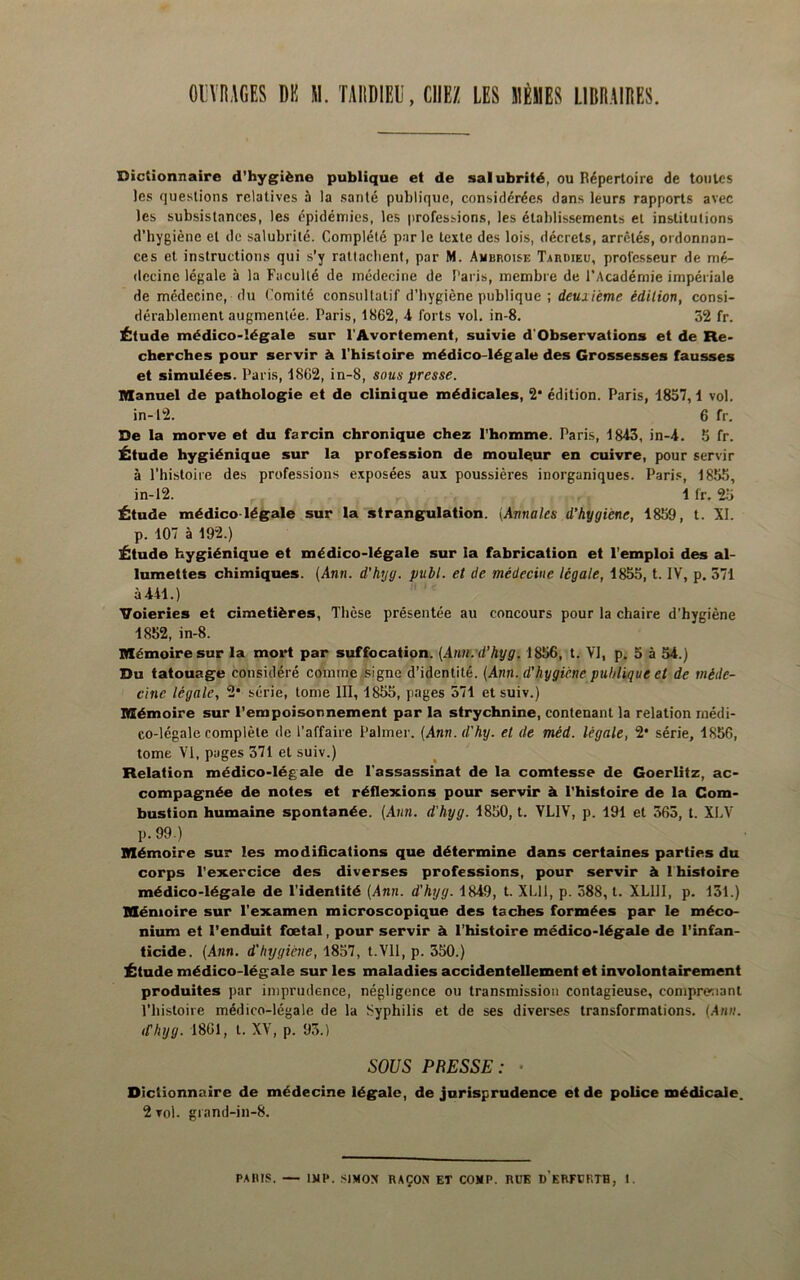 GIVRAGES DK M. TAIIDIEI', CHEZ LES MÊMES LIBRAIRES. Dictionnaire d’hygiène publique et de salubrité, ou Répertoire de toutes les questions relatives à la santé publique, considérées dans leurs rapports avec les subsistances, les épidémies, les professions, les établissements et institutions d’bygiène et de salubrité. Complété par le texte des lois, décrets, arrêtés, ordonnan- ces et instructions qui s’y rattachent, par M. Ambroise Tardieu, professeur de mé- decine légale à la Faculté de médecine de î’aris, membre de l’Académie impériale de médecine, du Comité consultatif d’bygiène publique ; deuxième édition, consi- dérablement augmentée. Paris, 1862, 4 forts vol. in-8. 32 fr. Étude médico-légale sur l'Avortement, suivie d'Observations et de Re- cherches pour servir à l’histoire médico-légale des Grossesses fausses et simulées. Paris, 1862, in-8, sous presse. Manuel de pathologie et de clinique médicales, 2* édition. Paris, 1857,1 vol. in-12. 6 fr. De la morve et du farcin chronique chez l’homme. Paris, 1843, in-4. 5 fr. Étude hygiénique sur la profession de mouleur en cuivre, pour servir à riiistoire des professions exposées aux poussières inorganiques. Paris, 1855, in-12. 1 fr. 2.5 Étude médico-légale sur la strangulation. {Annales d’hygiène, 1859, t. XI. p. 107 à 192.) Étude hygiénique et médico-légale sur la fabrication et l’emploi des al- lumettes chimiques. (Ann. d’hyg. publ. et de médecine légale, 1855, t. IV, p. 371 à441.) ’lfoieries et cimetières, Tbèse présentée au concours pour la chaire d’hygiène 1852, in-8. Mémoire sur la mort par suffocation. (Aim. d’hyg. 1856, t. VI, p. 5 à 54.) Du tatouage considéré comme .signe d’identité. (Ann. d'hygiène publique et de méde- cine légale, 2* série, tome III, 1855, pages 571 etsuiv.) Mémoire sur l’empoisonnement par la strychnine, contenant la relation médi- co-légale complète de l’affaire Palmer. (Ann.d'hy. et de méd. légale, 2* série, 1856, tome VI, pages 371 et suiv.) Relation médico-légale de l’assassinat de la comtesse de Goerlitz, ac- compagnée de notes et réflexions pour servir à l’histoire de la Com- bustion humaine spontanée. (Ann. d'hyg. 1850, t. VLIV, p. 191 et 365, t. XLV p.99.) Mémoire sur les modifications que détermine dans certaines parties du corps l’exercice des diverses professions, pour servir à Ihistoire médico-légale de l’identité (Ann. d'hyg. 1849, t. XLll, p. 588, t. XLllI, p. 131.) Mémoire sur l’examen microscopique des taches formées par le méco- nium et l’enduit fœtal, pour servir à l’histoire médico-légade de l’infan- ticide. (Ann. d'hygiène, 1857, t.Vll, p. 350.) Étude médico-légale sur les maladies accidentellement et involontairement produites par imprudence, négligence ou transmission contagieuse, compre^iant l’histoire médico-légale de la Syphilis et de ses diverses transformations. (.Ann. (fhyg. 1861, t. XV, p. 93.) SOUS PRESSE: • Dictionnaire de médecine légale, de jurisprudence et de police médicale. 2 vol. grand-in-8.