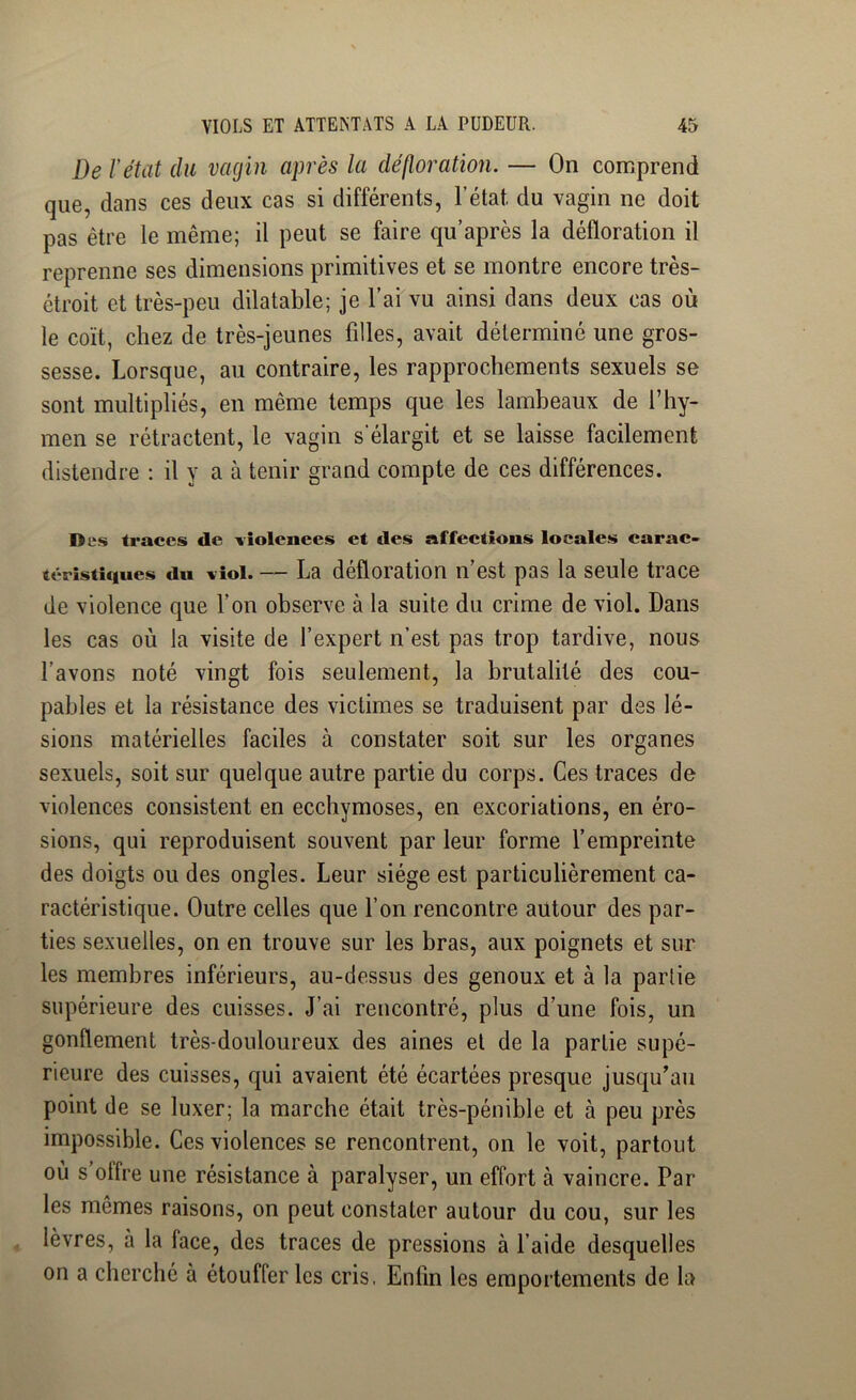 De l’état du vagin après la défloration. — On comprend que, dans ces deux cas si différents, l’état du vagin ne doit pas être le même; il peut se faire qu’après la défloration il reprenne ses dimensions primitives et se montre encore très- étroit et très-peu dilatable; je l’ai vu ainsi dans deux cas où le coït, chez de très-jeunes filles, avait déterminé une gros- sesse. Lorsque, au contraire, les rapprochements sexuels se sont multipliés, en même temps que les lambeaux de l’hy- men se rétractent, le vagin s'élargit et se laisse facilement distendre ; il y a à tenir grand compte de ces différences. Des traces de violences et des affections locales carac- téristiques dn viol. — La défloration n’est pas la seule trace de violence que l’on observe à la suite du crime de viol. Dans les cas où la visite de l’expert n’est pas trop tardive, nous l’avons noté vingt fois seulement, la brutalité des cou- pables et la résistance des victimes se traduisent par des lé- sions matérielles faciles à constater soit sur les organes sexuels, soit sur quelque autre partie du corps. Ces traces de violences consistent en ecchymoses, en excoriations, en éro- sions, qui reproduisent souvent par leur forme l’empreinte des doigts ou des ongles. Leur siège est particulièrement ca- ractéristique. Outre celles que l’on rencontre autour des par- ties sexuelles, on en trouve sur les bras, aux poignets et sur les membres inférieurs, au-dessus des genoux et à la partie supérieure des cuisses. J’ai rencontré, plus d’une fois, un gonflement très-douloureux des aines et de la partie supé- rieure des cuisses, qui avaient été écartées presque jusqu’au point de se luxer; la marche était très-pénible et à peu près impossible. Ces violences se rencontrent, on le voit, partout où s’offre une résistance à paralyser, un effort à vaincre. Par les mêmes raisons, on peut constater autour du cou, sur les lèvres, à la face, des traces de pressions à l’aide desquelles on a cherché à étouffer les cris, Enfin les emportements de la