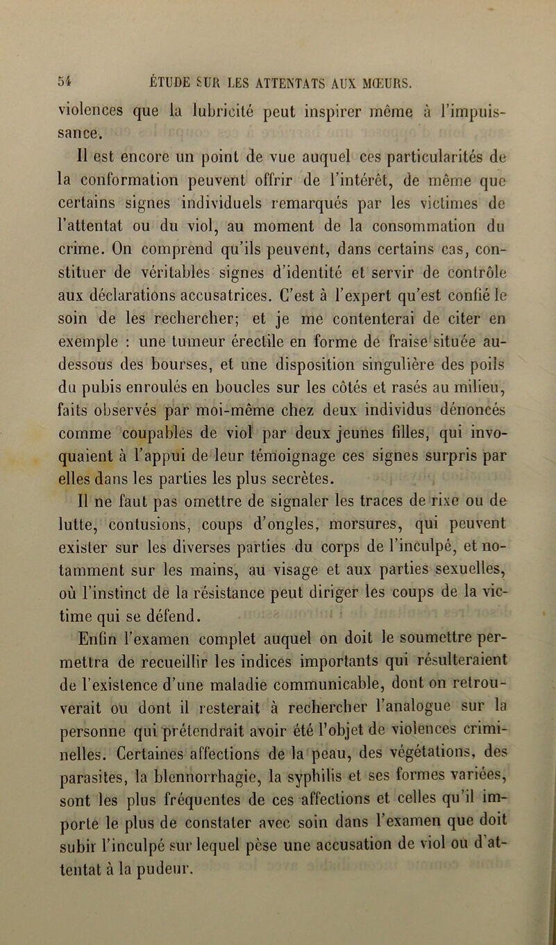 violences que la lubricité peut inspirer même à l’impuis- sance. Il est encore un point de vue auquel ces particularités de la conformation peuvent offrir de l’intérêt, de même que certains signes individuels remarqués par les victimes de l’attentat ou du viol, au moment de la consommation du crime. On comprend qu’ils peuvent, dans certains cas, con- stituer de véritables signes d’identité et servir de contrôle aux déclarations accusatrices. C’est à l’expert qu’est confié le soin de les rechercher; et je me contenterai de citer en exemple : une tumeur érectile en forme de fraise située au- dessous des bourses, et une disposition singulière des poils du pubis enroulés en boucles sur les côtés et rasés au milieu, faits observés par moi-même chez deux individus dénoncés comme coupables de viol par deux jeunes filles, qui invo- quaient à l’appui de leur témoignage ces signes surpris par elles dans les parties les plus secrètes. Il ne faut pas omettre de signaler les traces de rixe ou de lutte, contusions, coups d’ongles, morsures, qui peuvent exister sur les diverses parties du corps de l’inculpé, et no- tamment sur les mains, au visage et aux parties sexuelles, où l’instinct de la résistance peut diriger les coups de la vic- time qui se défend. Enfin l’examen complet auquel on doit le soumettre per- mettra de recueillir les indices importants qui résulteraient de l’existence d’une maladie communicable, dont on retrou- verait ou dont il resterait à rechercher l’analogue sur la personne qui prétendrait avoir été l’objet de violences crimi- nelles. Certaines affections de la peau, des végétations, des parasites, la blennorrhagie, la syphilis et ses formes variées, sont les plus fréquentes de ces affections et celles qu’il im- porte le plus de constater avec soin dans l’examen que doit subir l’inculpé sur lequel pèse une accusation de viol ou d’at- tentat à la pudeur.